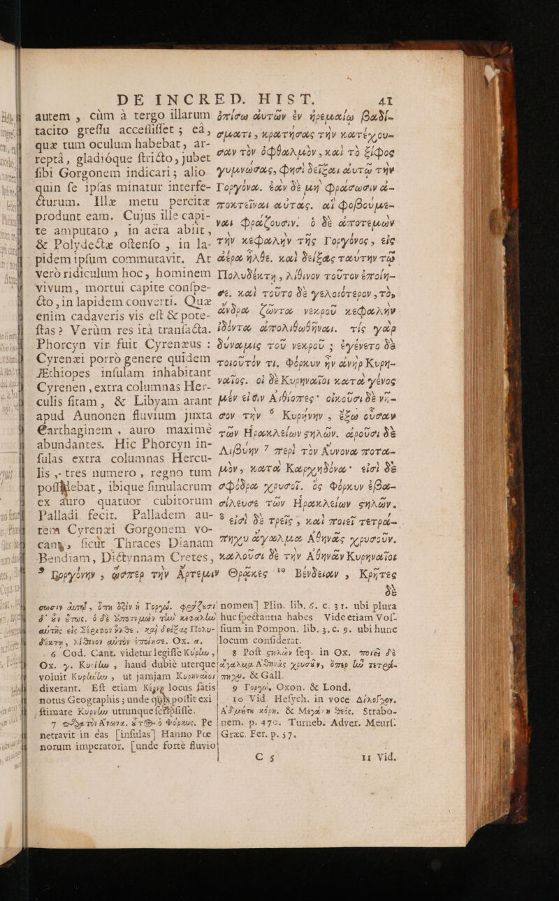 DE INCR autem , cüm à tergo illarum tacito greflu accefliflet ; eà, qua tum 1oculum habebat, ar- reptà, gladióque ftriéto , Jubet fibi Gorgonem 1ndicari; aiio uin fe 1pfas minatur interfe- &amp;urum. llle metu percitz produnt eam. Cujus ille capi- te amputato , 1 acra abiit, ὃς Polydectz oftenfo , in la- vero ridiculum hoc, ho: ninem vivum, mortui capite conípe- &amp;o ,in lapi dem converti. Quz enim cadaveris vis eft &amp; pote- {25} Verüm res ità traníacta. Phorcyn vir fut Cyrenzus : Cyrenzi porro genere quidem JEthiopes infulam inhabitant Cyrenen , extra columnas He:- culis fitam, &amp; Libyam arant apud Aunonen fluvium Juxta Carthaginem , auro. maxime abundantes. Hic Phorcyn 1n- fulas extra columnas Hercu- lis ,- tres numero , legno tum poffe bat jue fimulacrum ex duro MU cubitorum teo» Cyrenzi Gorgonem vo- J Lu Tx (2 45 el eren S can&amp;, 1X üt lnraces ἢ uo. jd RU Bendiam, D: iet nnam Cretes, ETX HIST, AI ὀπίσω ουτῶν ἐν ἡρεμαίῳ βαϑί.. C'UAOUTI 9 κρατήσας τήν οὐλὰς σον τὸν ὀφθωλμὸν. καὶ τὸ ξίφος / UN ST 3 e A γυμνωσος. Φησὶ δείξονι φουτω ΤῊΝ 2 ! “Δ ὋΝ N / » Γοργονώ. &amp;o δὲ μή Φρώσωσὶν &amp;- re E / el / ποκτεῖνωι “ὐτας. αἱ Φοβουμε- € N 2 M! ya re Cove. ὃ δὲ ὠποτέμων lod ! 3 τήν xS AR τῆς Τοργῦνος 5 εἰς 2! o Ó 1 ὌΠ / ἴω] ὥέρου ἦλθε. καὶ δείξας τωυτήν τῷ jJ lad 3 Πολυδέκτη , λίθινον τοῦτον ἐπ'οἰη-- » i ^ SN ] et. καὶ τοῦτο δὲ ὙΦ EXE τὸ, ἄνδρώ ζῶντα νεκροῦ κεφαλήν ἰδόντον οπολιβωθῆνωι. τίς yog / e [od 3 , Ν δυνώμις TOU νέχρου 5 t'ytvero δὲ UN ] S copy τοιουτὸν τί. Φοόρκυν vv ὥνηρ Kopy- » OW I- A VJ Vioc. οἱ δὲ Κυρηναῖοι κούτου γένος ! 3 9 [4 3 e [nd μὲν εἰσιν Αἰθίοπες οἰκοῦσι δὲ νῇ- 1 6 7 sl oi oe 4.5 coy τὴν Κυρηνήν , ἔξω oucay f» c / Qon 2 e» τῶν Ἡρωκλείων ξηλῶν. or0U01 δὲ / 1 ^ »/ Afin 7 σερὶ TOV Αυνονοῦ 7T 0T Ob 3 τ μὸν: κῳτοὶ Kay nova. εἰσὶ δὲ dus ὁδρῶ χρυσοῖ. ὃς Φόρκυν ἐβώ- σίλευσε τῶν Ηρωκλείων ςἡλῶν. 3. ἃ SS. (s 1 ΄“ , εἰσ, δὲ τρεῖς , καὶ ποιεῖ τετρα-- » 3 ad fe σήχυ oty 06A Lot Αθηνῶς χρύσουν. D δὲ N 2A DI M n? κρούλουσι ὃξ τὴν Αϑηνῶν Κυρηνοΐῖοε / ἴω '? Βενδειῶν , Κρῆτες δὲ δ΄ ἕν ἕτως. d'ixTM, λίϑενον αὐτὸν ποίησε. Ox. Ox. y. Kusflo , llocum confiderat. g Poft CHAGY feq. in Ox. στο (€i d'é notus Geogtapl iis ; unde quis potfit exi ftimmare Kópylco utrunque (c Tio iffe. 9 Topy». Oxon. &amp; Lond. 10 Vid. Hefych. in voce δίλογχου, ὃς Μεγάλη ϑεός. Strabo- γδ. p. 4790. Turneb. Adver. Meurt: