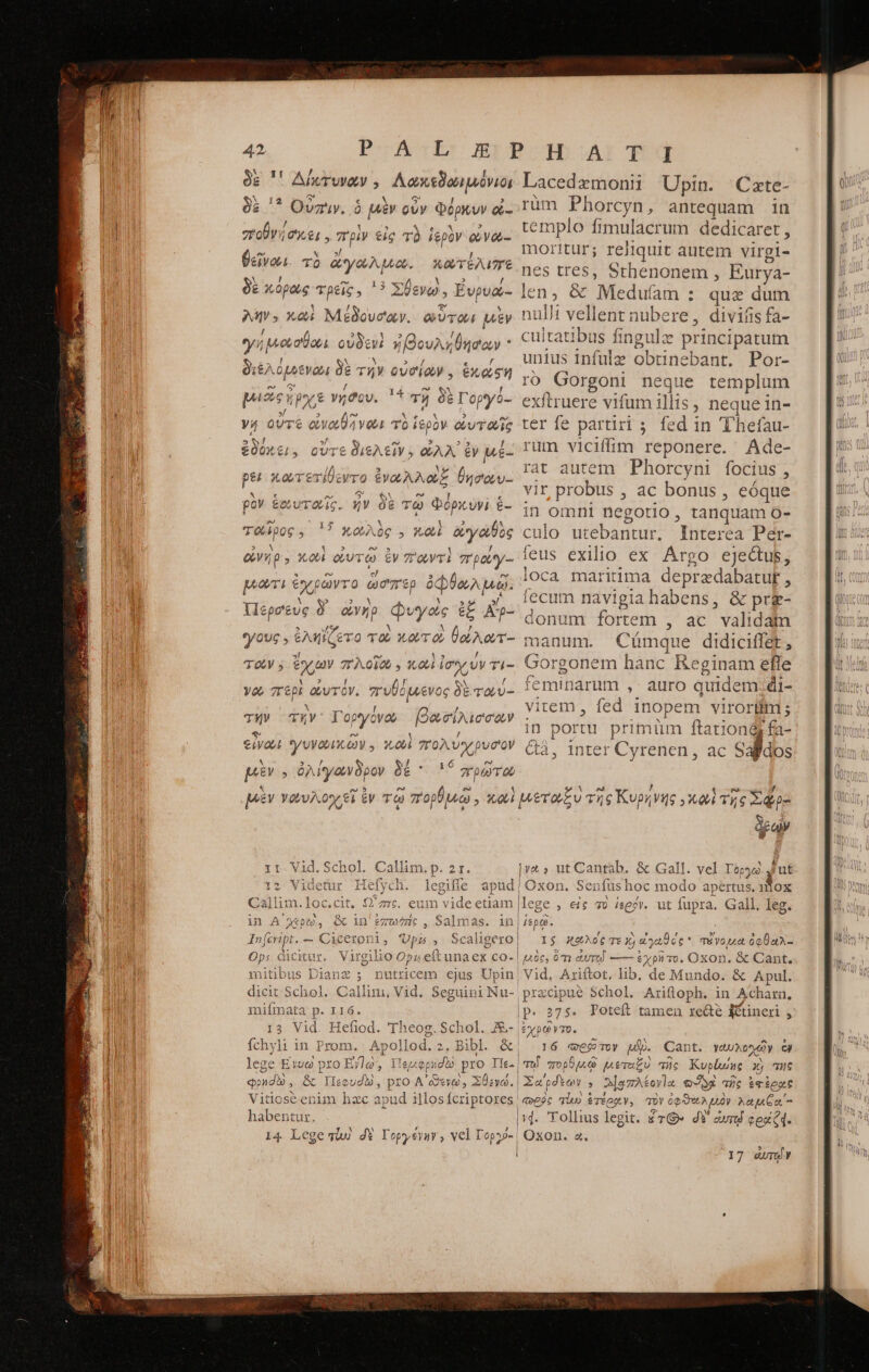 !! ADUTUMQU y Aaxtion iris * Οὐπιν. ὁ μὲν οὖν Φόρμυν &- dri | C EL , πρὶν εἰς TÓ ἱερὸν ὠνώ-- κατέλιπε δὲ κόρως τρεῖς. '? Σθενώ, Ευρυά- le M; xci Μέδουσαν. οὗτοι μὲν! yi ᾿μουσθουι οὐδεν ἠβουληθησαν διέλο tva δὲ τὴν οὐσίων. ἑκοίξη p 9e ; poe γήδου. 11 τῇ δὲ Γοργό- e V4 οὔτε € eivai vau T ἱερὸν ἀν ΔΙ: θεῖναι τὸ ἄγαλμω. ἐνόει, οὔτε διελεῖν. QAA ἐν μέ- ρει κωτετίθεντο ἐναλλοξ θησαυ- ρὸν ἑωυταῖς. ἦν δὲ τῷ Φόρκυνὶ ἕ- ταῖρος. '!? κωλὸς , xe ἀγαθὸς evo » κωὶ ὠυτῷ ἐν παντὶ 7'patey- μῶτι ἐχρῶντο ὧὥσπῈρ ὀφθωλμῶ. Περσεὺς δ᾽ ὠνὴρ φυγάς ἐξ Apo ous , ἐληΐζετο τῷ wav oe jp d τοῖν; ἔχων πλοῖω. κου ἰσχύν Ti- νοῦ περὶ ay TOV. πυθόμενος δὲ ταύ- οργόνου urbnteeg: eiya γυνουικῶν y. 10001 πολύχρυσον X T τήν τὴν 1 μὲν T ὀλίγωνδρον δέ 156 πρῷῶτω Lacedzmonii Upin. Czte- rum Phorcyn, antequam in templo fimulacrum dedicaret , moritur; reliquit autem virgi- nes tres, Sthenonem , Eurya- en, & Meduíam : que dum nulli vellent nubere, divifis fa- us fingulz principatum unius infulz obtine ebant, Por- ro Gorgoni neque templum xftruere vifum illis , neque in- ter fe partiri; fed in Thhefau- rum viciffim Teponere. Ade- rat autem Phorcyni focius , vir probus ; ac bonus , eóque in omni negotio, tanquam ὅ- is utebantur, Interea Per- feus exilio ex Argo ejectus, loca maritima depradabatu , fecum navigia habens, & pr&- donum fortem , ac validam manum. Cumque didiciffet, nem hanc Reginam efle narum ,- auro quidem. di- vi item, fed inope m virorüim ; in portu. primüm ftationgy fa- 4&3, inter Cyrenen, ac Salidos rari veCLua Ἐπ Callim.loc.cit. Ὡ᾽.2 in ΔΑ i t - A DUO. & in δα Ὡς 3 Sal: ΤΠ 895, in $e TE 1 Ops ceicitur. V itg eL 1 io Op ) 1A eft unaex co-| mitibus Dianz ; nutricem ejus Upin dicit Schol miímata ἐς LIG. 13 Vid. Hefiod. TM fchyli in Prom. Apollod. 2. lege E19 pro E/lg, ileo φρησοὺ, ὃς Πεφυσὼ, pro | Vitioséenim hzc apud i habentur. 14. Lege siu δὲ Yopyevar, vel T Top. i Bibl. & idtó pro Ile. YO , : ut i Oxon. Sen1 fus hoc modo apertus, 11OX I$ X26 τε X) se oc * | 486, ὅτι ἀυτειῖ —— & χρῆτο. τῆνον ὀφθαλ- jXODn. & Cant. Vid, Ariftot, lib. de Mundo. ὃς Apul. 375: Ῥοιείξ tamen recte itineri $ 16 qose Toy μὲ Cant. γαυλονχῶν ὧν lu! πὸρ OQ Lee d πῆς Kuplunc xj τῆς λέογα οὐδὰ πῆς ἐφέρας Oxon. a, 17 ὠπν