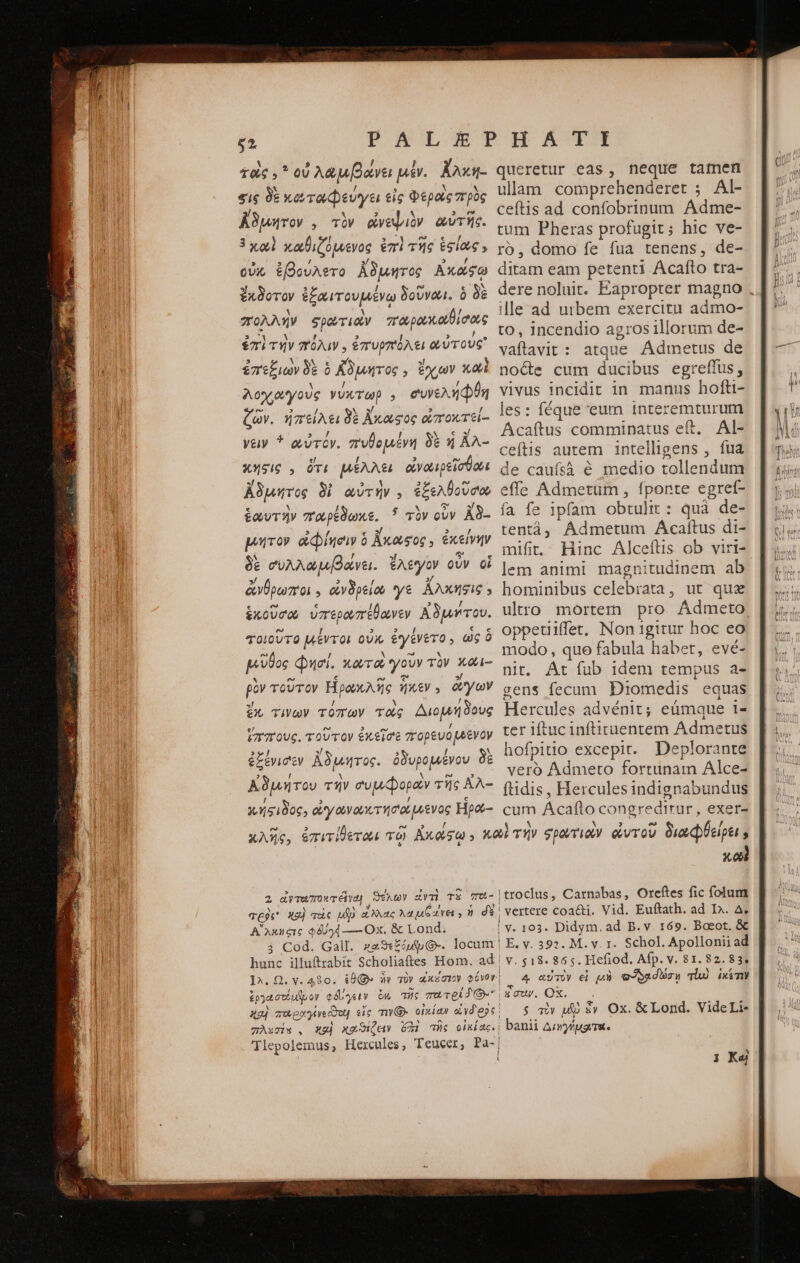 τοὺς. οὐ λαμβάνει μέν. ἄλκη- sig δὲ κωταωφεύγει εἰς Φεροὶς πρὸς ἄδιμητον., τὸν ἀνεψιὸν αὐτῆς. 3χαὶ χαθιζόμενος ἐπὶ τῆς ἑσίως » οὐκ ἐβούλετο ἄδμητος Ἀκάφξῳ ἔκδοτον ἐξαιτουμένω δοῦνωι. ὃ δὲ πολλὴν φρωτιαν παωρακαθίσος ἐπὶ τήν πόλιν, ἐπυρπόλει αὐτούς ἐπεξιων δὲ ὁ ἄδιμητος, ἔχων καὶ λοχαγοὺς γύκτωρ A συνελήφθη ζῶν. ἠπείλει δὲ ἄκαςος οἰποκτεί- νειν * αὐτόν. πυθομένη δὲ ἡ ἄλ- κήσις,, ὅτι μέλλει ἀνωιρεῖσθωι ἄδμητος δὶ αὐτὴν. ἐξελθοῦσω ἑωυτὴν παρέδωκε.  τὸν οὖν ἀδ- μήτον οἰφίησιν ὃ Kxoesoc , ἐκείνην δὲ συλλωμβάνει. ἔλεγον οὖν οἱ ἄνθρωποι, ἀνδρείω γε ἄλκησις » ἑκοῦσα ὑπερωπέθανεν Αδμήτου. τοιοῦτο μέντοι οὐκ ἐγένετο; ὡς ὃ μῦθος φησί. κωτοὺ γοῦν τὸν κῶι- ρὸν τοῦτον Ἡρωκλῆς ἧκεν . ἄγων ἔχ τίνων τόπων τὰς Διομήδους ἵππους. τοῦτον ἐκεῖσε πορευόμενον queretur eas , neque tamen ulam comprehenderet : Al- ceftis ad confobrinum Adme- tum Pheras profugit; hic ve- τὸ. domo fe fua tenens, de- ditam eam petenti Acalto tra- dere noluit. Eapropter magno . ille ad urbem exercitu admo- to, incendio agros illorum de- vaftavit: atque Ádmetus de nocte cum ducibus egreflus, vivus incidit in manus hofti- les: féque eum interemturum Acaftus comminatus eft. Al- ceftis autem intelligens , fua de caufsà é medio tollendum effe Admetum , fponte egret- fa fe ipfam obtulit : quà de- tentàá; Admetum Acaftus di- mifit. Hinc Alceftis ob viri- lem animi magnitudinem ab hominibus celebrata, ut quz ultro mortem pro Admeto oppetliffet, Non igitur hoc eo modo, quo fabula habet, evé- nit. At fub idem tempus a- gens fecum Diomedis equas Hercules advénit; eümque 1- ter iftuc inftituentem Admetus hofpitio excepit. Deplorante veró Admeto fortunam Alce- ftidis , Hercules indignabundus cum Ácaflo congreditrur, exer- TC95* Αἴλκηςις $6094 — Ox. &amp; Lond; ἐργασοίμανον ed γειν ἐπ πῆς πατρί 3. καὲ troclus, Carnabas, Oreftes fic folum vertere coa&amp;i. Vid. Euftath. ad I^. A. E. v. 392. M. v. 1. Schol. Apollonii ad v. $18. 865. Hefiod. Afp. v. 81.82.83, 4 αὐτὸν εἰ μὴ οὐοασωσῃ vh ἱκέτιν $ atv μὰ ἕν Ox. &amp; Lond. VideLi- banii Δεν γήμοι τοις 1 Καὶ