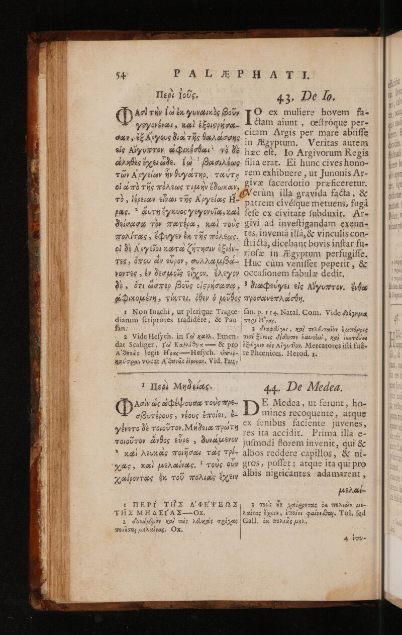 ΕΑ ἈΓΡΙ ΟΑΤ ΥῊ; Περὶ Ἰοῦς, 4.3. De lo. » X5 es . ν P Ασὶ τὴν [ὦ ἐκ γυνωικὸς βοῦν O ex muliere bovem | fa- ι 7 5 ! 1 - γεγονέναι, καὶ ἐξοισρηήσιυ.: &amp;am aiunt, oeítróque per ea ,ἐξ Αργους διοὶ τῆς θωλώσρ ciam Argis per mare abiiffe job Y xt , a de in Higyptum. Veritas autem εἰς Αἴγνττον. ἀφικέσθαι φὰ 0E μας cl, Fo Argivorum Regis ὠληθὲς E ἔχει qe. lo ᾿βαοιλέως filiaerat. ΕἸ hunc cives hono- τῶν Ἀργείων ἦν θυγάτηρ. Tour, Iem exhibuere , ut Junonis Ar- εἰ 1 x ᾿Ξ T: οἱ ὠπὸ τῆς πόλεως Tint ἔδωκαν, BlV face rdotio praficeretu ai MEME Pato de rüm illa gravida facta, &amp; Ἢ Pg ean Tug Bagreiee Eben e eretn civéfque metuens, fugà pas. ᾿ ἄντη ἔγκυος γθγοννῖαν καὶ [ς(8 ex civitate fubduxit. Are δείσωσο, τὸν πωτέρω, καὶ τοὺς giVi ad invefligandam exeun- * E] Ll eq 1 ΓΑ 1 A 1 1 E πολίτας, pues ἐκ τῆς πόλεως. C09 Inventà uj4 c vinculis con: a OR ABBA δ γώ e tricl3, dicebant bovis inftar πε [4 7 2d T £ct6Vy 0,85 ABCHECIRT IE QUUEM Selits vio dn Egyptum perfugiffe. T£6, 07rQU οὖν €UOY , ϑυλλωμβά- Huc cüm veniffet peperit, &amp; vayreg » ἐν δεσμοῖς A ἔλεγον occafionem fabula dedit, δὲ. ὅτι ὥφπερ βοῦς οἷς ρήσφ σον» 3 διωφεύνει εἰς Alyvz?roy, zvlo φφικομένη.» τίκτει, ὅθεν ὁ μεῦϑος προσωνεπλάσθη. - 1 Non Inachi , ut plerique T Uragoe- fan. p. 114. Natal. Com, Vide διήγημα, diarum fcriptores tradidére, &amp; Pau. | meg ρας. fan. | 3 dYaefonu, xe) τελό τοῖον ἢ μαπόρρις 2. Vide Hefych. in Yo κάλλ, Emen- zzi £ £c ἔνοις δύσωσιν ξαυπίωδ, 42). ἱκετόσει dat Scaliger, Τὼ Καλλίϑυα — &amp; pto ἐζοΐγοιν εἰς Aludlov. Mercatores ifti fué- A ϑηγᾶς Tegit Hoa; ——Hefy ch. jmweg-. re Phoenices. Herod, 1. XaUcexy VOC cat Αἰ ϑηγᾷεὶ ἱέρειαν. Vid, Pau- ! nines recoquente, atque ex fenibus faciente Juvenes, res ita accidit. Prima illa e- τοιοῦτον ἄνθος εὗρε. δυναμενον | jufmodi florem invenit, qui &amp; 3. καὶ Atvxeg ποιῆσοι τοὺς τρί- albos reddere capillos , &amp; ni- Xe Xo μελαίνας. : τοὺς αὖν gros, poffet ; atque ita qui pro celpovrae ἐς ToU πολιοὶς ἔχειν albis ni igricantes adamarent , / E / 3 σιβυτέρους. νέους ἐποίει. ἐ- γένετο δὲ τοιοῦτον. Meo πρωτή μελωί- r IEPI ΤΗ͂Σ ΑΙΦΕΨΕΩΣ 3 τοὺς SY χαίροντες ἐμ πολιῶν μι6- - ΤΗ͂Σ ΜΗΔΕΓΑΣ---Οχ. λαῖνας ἔχειν.» ἐποίει φωλγεῦδοι!. Tol. fed z divido X24 uc λδυχοὺς τρίχας Gall. ἐκ πολιᾶς μέλ. qoingu, μελείνας. Ox,