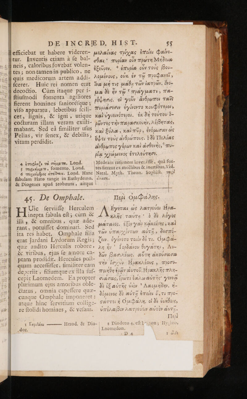 ἢ | nD € LE. x Τὺ rf Ew ἂξ FW Wr Huic rei nomen era Cüm itaque per 1- fomenta .agiliores fierent homines fanioréf que ; vifo apparatu, lebetibus fcili- cet, lignis, &amp; igni, utique coécturam illam veram exiiti- mabant. Sed eà3 fimiliter ufus Pelias, vir fenex, &amp; debilis, ,, vitam perdidit. 3 4 ἐπυεΐαζε qu σώματω, Lond. 5 Tug.x ug m , fomento. Lond. 6 ocu oduie aTéowy. Lond. Hanc | fabulam Plato tangit in Euthydeimo. | σθαι πυρίαν οὖν πρωτή Μήδειο ἐξεῦρεν. ^ ἐπυρίου οὖν τοὺς βου- Agere οὐχ, ἐν τῷ poo, ivo μή τις EN τῶν ἰουτρῶν. ὄνο-: μῶ δὲ ἦν τῷ ᾿ πράγματι , πα-- pibe. οἱ γοῦν ἀνθρωποι TOUS πυριαἰσέσὶν ἐγίνοντο κουφότ ἐροί » καὶ ὑγιξινότεροι ix δὴ τούτου $- prre τὴν ποιρασκευὴν, λέβητας X001 ξύλο, καὶ πῦρ: ἐνόμισοων ὡς 582 ΠΠελίως ay proc γέρων κοωὶ ἀσθενής. συ- PET τοὺς XY θρωπους. ὃ / 5 ] piae χρώμενος ἐτελευτησε. | Medeam rationem invenifle , quà for- |tes fierent ex mollibus &amp; inertibus, Vid. | Natal. Myth. Theon. 80] phift. περὶ ayeci. a e n 45. De Ompbale His ferviiffa Herculem epta fabula eft; cüm X llli , à omnibus, quz ade- rant, portuiffet dominari. Sed ita res habet, Omphale filia erat bocam Lydorum &amp;egis; que audito Herculis robore; &amp; virlbus, ejus le amore ca- quam acceffifíe S |J 1 Y^ E Ve ia prop hy ?0 3 m Ca CY DN [3 3 AR CPI 3 x e t£ Φυτῆς υἱὸν Λαομήδην. ἡ- rare ^ 44 rs σῷ Ctatus ᾽ donis Ἢ Capc üucrc qua- S! [A » n5 7 ὙΠ Ü 1 s . ΡῚ (3 o0LL€yOG O8 φυτη t7TOLEL O, T£ 7T 0O— “ í 3a A vA CXUavat U WNwC - ὁ V /b ῳ [9 b / 0 unque Omphale imponeret: — / x ee. RU ? r / € / ^ I, T ad ; F ὃς E e mW 3 Ἱ t1 531414557 Ἶ 441 os LUE diris cà c ATTG ILS AL? : atque ninc fervitium COii1g2- 9 0VTTei f n. M oi δὲ ἐυήθεις, 4 ho e € ! n) r » Η E? Ie ftolidi 10 mi nes 9 Qc voi [at 1M υ7 eA [20V / ACC ; | )cUCiV Obv τὸν QUT». , X AM IIeoi Δ Tle Qr C EM ] Q. * : I Ταροοίνς ————- Herod. &amp; Dio- 2 loro 4, eft ns ἢ Ὁ dor Laomedon. v 5 Περὶ ομῴῷωλης. / ES Éyeraa us λῶώτρευε! Hpa- € WM ! κλῆς τούτη * Q δὲ A05 06 P] / ! ἕως peor eris. £zol 42 etytVeTo T OK μῷῶ-: MEAS S / / ; MEI ena oan d m ͵ A9 ἣν Ἰορόφγου bi Ay r4p, Av- ^ 1 , 000€, Á ἕους 5 re n Ω,
