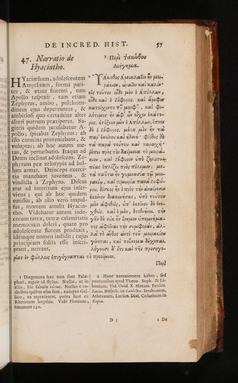Hyacintho. ΓΓῚ ^ . ll Amycleum , formà pari- llaltert puerum prariperet. Sa- il 11lo carmina proveniebant , δὲ Il Deum inclinat adolefcens. Ze- j| phyrum prz zelotypia ad bel- illum armat. Deinceps exerct- ἢ tia manebant Juvenem , &amp; l| emiffüs, ab alio veró 1mpul- l| fus, mortem attulit Hyacin- ll tho. Videbatur autem inde- ll corum terre, tantz calamitatis üare pro ll.adolefcente florem produxit, ll principium foliis effe 1inícri- l| aliis, hic fabulz λύσεις. Nullus e co- l| lico, ea reprzíentat. petita funt ex || Rherorum lecythis. Vide Photium, [6 tmemate 132. Aui. * M ncs Αἰμυκλαῖον ἦν pete | ρούκιον » ὡραῖον καὶ καλὸν εἰς τοῦτον εἶδε μὲν ὁ Ἀπόλλων 5 εἰδὲ καὶ ὃ Ζέφυρος. καὶ ἄμφω κωτείχοντο τῇ Mop? , καὶ Qi λότιμος ἣν ἀφ᾽ ὧν εἶχεν ἑκώτε- ρος. ἐτόξευε μὲν ὁ Ἀπόλλων, ἔπνεε δὲ ὁ Ζέφυρος. μέλη μὲν ἥν το σπωρ᾿ ἐπείνου κοὶ ἡδονή Φόβος δὲ το παρὸ τούτου κοὶ TODO  ῥέπει “πρὸς τὸν δαϊμνονο τὸ μειρα-: Xioy , κουὺὶ Ζέφυρον ὑπὸ ζιλοτυὰ πίως ὁπλίζει πρὸς πόλεμον, Mé- το ταῦτοω ἣν γυμνωσίου τῷ μέι- ρωκίῳ » κοὶ τιρρωρίου παροὺ Ζεφύ- ρου. δίσκος ἣν ὁ πρὸς τὴν ἀνωίρεσιν ἐχείνου διωκονήσας. ὑπὸ τούτον μὲν ἀφεθεὶς, ὑπ᾽ ἐκείνου δὲ ἐνε- χθείς. καὶ ὁ μὲν. ἐτεθγήνει. τὴν γῆν δὲ οὐκ ἦν ἔρημον ὑπομνήμα- τος ἀφεῖναι τὴν συμφοράν. ὠλ- Ac τὸ aloe ἀντὶ τοῦ μξιρουκίου γίνεται y od τοὔνομ δέχεται. λέγουσι δ᾽ ὅτι καὶ τῆς προσηγο- Ilep? 2; Hanc farrationem habes , fed paucioribus apud Theon. Soph. &amp; Li- Lacon. Hefych. in vaxtSta. Strabonem, Athenzum, Lucian. Dial. Coluthum in