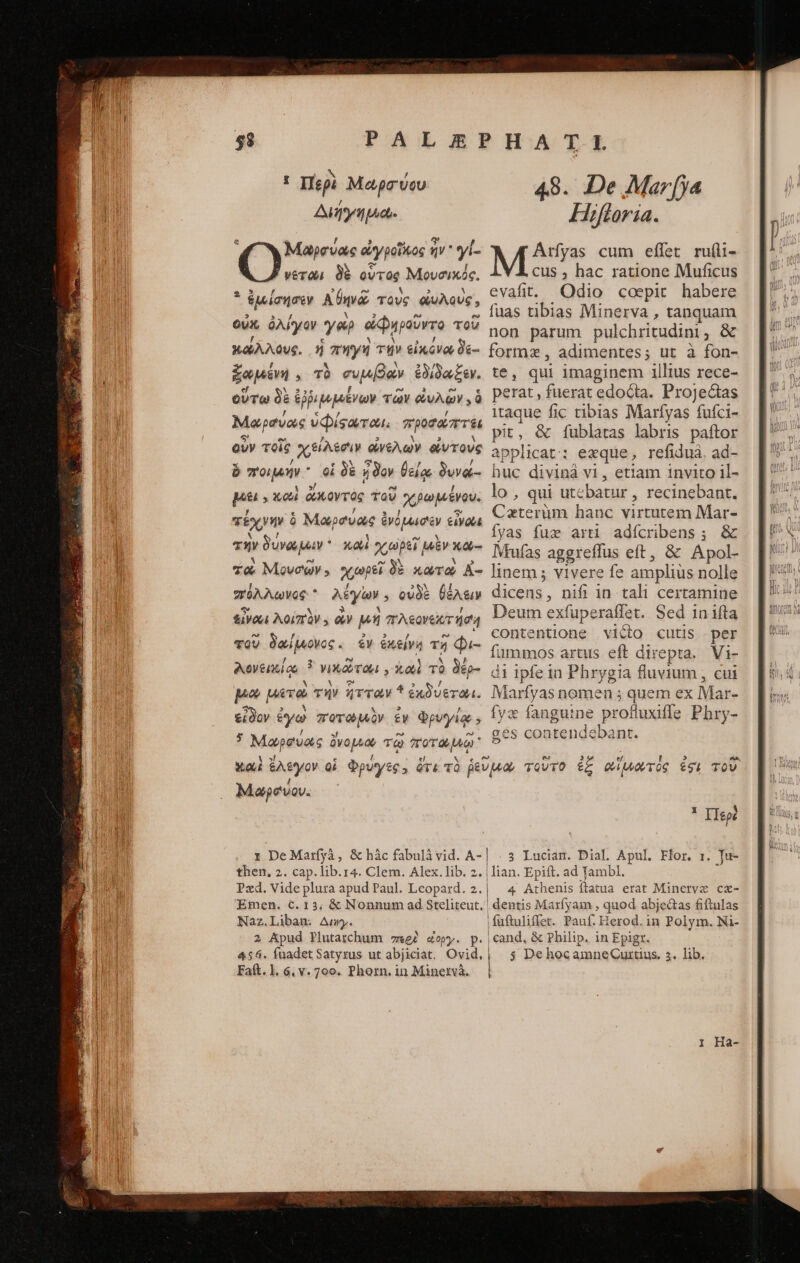 I Περὶ Mapa vou Διήγημω. Μαωρσύας ὠγροῖκος ἥν γί- νετῶι δὲ οὗτος Μουσικός. * ἐμίσησεν Ane τοὺς ἀυλοὺς, οὐκ, ὀλίγον γοὶρ ἀφηροῦντο τοῦ κάλλους. ἡ πηγὴ τὴν εἰκόνων δε- ζωμένη, τὸ συμβάν ἐδίδωξεν. οὕτω δὲ ἐῤῥιμμένων τῶν eu; ὁ Μαρσύος visae. προσάπτει οὺν τοῖς ᾿χϑίλοσιν οἰνελων οἰντοὺς 4 ὃ ποιμήν οἱ δὲ ἦδον θείᾳ δυνώ- pu, xo ἄκοντος τοῦ χβωμένου. τέχνην δ Μαρσυὰς ἐνόμωσιεν εἰνοῦς τὴν δυνώμιν καὶ χωρεῖ μὲν κω-- τὼ Μονσῶν. «ωρεῖ δὲ κωτὼ A- σ“φόλλωνος.  λέγων. οὐδὲ θέλειν εἶναι λοίπὸν., ὧν μὴ πλεονεκτήση τοῦ δαίῥνονος. ἐν ἐκείνη τῇ Φι- Aeventios ὃ νικῶτοι,, Xo τὸ δέρ- pio μετὼ τὴν ἧτταν * ἐκδύεται. εἶδον ἐγὼ ξετωμὰν ἐν ᾧρυ ye » 7 Μαρσύας ὄνομιω τῷ ποτωμῷ 4.8. De λήαγ[γα Hiftoria. μι» cum effet ru(li- cus , hac ratione Muficus evafit. Odio coepit habere fuas tibias Minerva , tanquam non parum pulchritudini, &amp; formz , adimentes; ut à fon- te, qui imaginem illius rece- perat , fuerat edocta. Projectas itaque fic tibias Marfyas fufci- pit, &amp; fublatas labris paftor applicat: exque, refiduà. ad- huc divinà vi, etiam invito il- lo , qui utebatur , recinebant. Caterüm hanc virtutem Mar- fyas fux arti adícribens; &amp; Mtufas aggreffus eft, ὃς Apol- linem ; vivere fe amplius nolle dicens, nifi in tali certamine Deum exfuperatfet. Sed in ifta contentione vicio cutis per fummos artus eft direpta. Vi- di ipfe 1n Phrygia fluvium , cui Marfyas nomen ; quem ex Mar- fyx fanguine profluxifle Phry- ges contendebant. Μαωρσύον. τ DeMatrfyà, &amp; μᾶς fabulà vid. A- then. 2. cap. lib.r4. Clem. Alex.lib. 2. Pzxd. Vide plura apud Paul. Leopaxd. 2. Naz.Liban. Amy. 2 Apud Plutarchum περὲ «&amp;opy. p. Faft. 1l. 6. v. 700. Phorn. in Minetvà. x Περὲ . 3. Lucian. Dial. Apul. Flor, 1. Tu- lian. Epift. ad Tambl. 4 Athenis ftatua erat Mineryz cz- dentis Marfyam , quod abjectas fiftulas