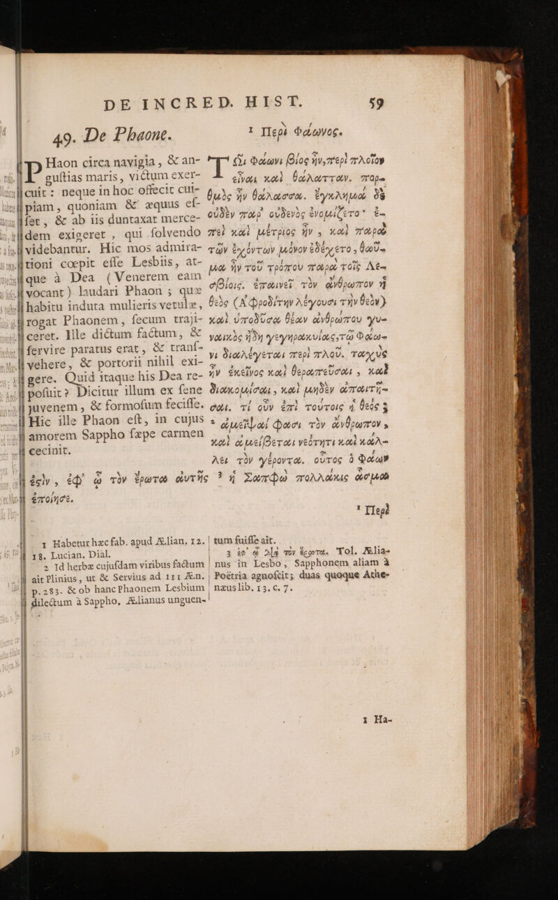 49. De Pbaont. [ P Haon circa navigia , &amp; an- | guítias maris , victum exer- isllcuit: neque in hoc offecic cut- mHpiam, quoniam &amp;' zquus ef- τ 18. &amp; ab us duntaxat merce- iidem exigeret , qui folvendo «tioni coepit effe Lesbis, at- ας à Dea (Venerem eam iM vocant) laudari Phaon ; quz wl habitu induta mulieris vetulz, 4l rogat Phaonem , fecum traji- JM ceret. lile dictum fatum, &amp; .lfervire paratus erat, &amp; tranf- vehere, &amp; portorii nihil exi- «gere. Quid itaque his Dea re- ἢ pofüic? Dicitur illum ex fene “ἢ juvenem , &amp; formofum feciffe. ...M Hic ille Phaon eft, in cujus τ ἢ amorem Sappho fxpe carmen ; I cecinit. 1 Περὶ Φώωνος. T i Φάωνι βίος qv, περὶ “λοῖον εἶναι κωὶ θώλωτταν. πορα θμὸς ἣν θάλασσα. ἔγκλημώ δὲ οὐδὲν zrag οὐδενὸς ἐνομίζετο ἐ- “εἰ καὶ μέτριος ἣν. καὶ Topo τῶν ἐχόντων μόνον ἐδέχετο . βωῦ- oa, ἣν τοῦ τρόπου παροὺ τοῖς Δέ- σβίοις. ἐπαινεῖ, τὸν ἄνθρωπον ἢ θεὸς (A Φροδίτην λέγουσι τὴν θεὸν} καὶ ὑποδῦσω θέων ἀνθρώπου γυ- yox óc ἤδη γεγηροκυϊοως τῷ Φώω- yi διωλέγεται περὶ πλοῦ. ταχὺς ἦν ἐκεῖνος καὶ θερωπεῦσωι , κωὲ διωκομίσωι. καὶ μηδὲν ὠποωιτῆ;- σῶϊ. τί οὖν ἐπὶ τούτοις καὶ θεὸς 5 * aue φῶσι τὸν ἄνθρωπον , Xo ὠμείβεται νεότητι καὶ κώλ- A&amp; τὸν γέροντα. οὗτος ὃ Φάων 3 / I| x Habeturhzcfab. apud A.lian. 12. ll τς. Lucian. Dial. 2 Id herbz cujufdam viribus factum ἢ aitPlinius, ut &amp; Servius ad 111 Zn. ll dile&amp;um à Sappho. Zlianus unguen- a ^ Ilegé | tum fuiffe ait. | 3 ἐφ᾽ ᾧ 2|g τὸν ὅροτο. Yol. Alia- nus in Lesbo, Sapphonem aliam à 2