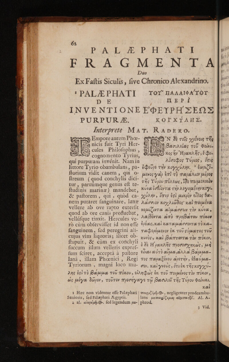65, !' PAL/EPHATI DE INVENTIONE PURPUR X. ἡ Empore autem Phoe- tur, paruümque genus eft te- ftadinis marinz) mandebat, &amp; paftorem , qui , quód ca- nem putaret fanguinare, lang vellere ab ove rapto exterfit quod ab ore canis profluebat, velláfque unxit. Hercules ve- τὸ cüm obferváffet 1d non effe fanguinem , fed peregrini ali- cujus vim liquoris; ilicet. ob- ftupuit, &amp; οὐπὶ ex conchyli fuccum illum velleris expret- fum fciret, acceptáà à pallore lana , iam Phoenicr, Regi Tyriorum , magni loco mu- ΠΑΛΑΙΦΑΎΟΥ π ΠΡῸΣ ἘΦΕΥΡΗΣΞΕΩΣ ΚΟΓΧΥΛΗ͂Σ, RADE ᾽Ν δὲ τοῖς χρόνοις τῆς N. Bac; jAtiae TOU Φοίνι- j Xog ἣν Ἡρακλῆς 58 be λόσοφος Τύριος, ése ἐφεῦρε τὴν κογχύλην. ᾿ἐωριζέ: ede y^ ἐπὶ τὸ T μέρος τῆς Τύρου πόλεως οἷδε TOL EV TRO x vy ἐσθίοντα τὴν λεγομένην xo χιύλήν, ὅπερ $91 μυικρὸν εἶδος θα λούσ'σιον κοχλιῶδες καὶ ποιμένω νομίζοντω αἱμνώσσειν τὸν κύνω, λαβόντα om προβώτου πόκον ἐρέως, καὶ κωτωμώσσοντω τὸ κα,-- τωφερόμενον ἐκ τοῦ σόμνωτος τοῦ κυνὸς, καὶ βώπτοντω τὸν πόκον. ὃ δὲ Η ωκλῆς Tho EC 0€ s μὴ εἶνωι αὐτὸ QA, EAM βάμμα- τὸς 7 πωρωξένου οὐρετήν. ἐθαύμω- σεν. καὶ γνοὺς, ὅτι ἐκ τῆς κογχύ- TOX' τ Hzc non videntur effe Palzphati Senioris, fed Palaphati Jgyptii. A X 00E , negligenter prodeambu- Al. A- τεωριζόμυ (Ὁ. lans μετεωρίζομαι αἰριπο TH. 3 Vid.