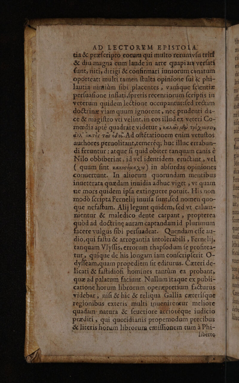 AD LECTOREM EPISTOLA: tia X przícripto eorum qui multo rerumvfu tritt &amp; diu.magna cum laude in arte quapiary verfati funt, niti, dirigi &amp; confirmari iuniorum cbnatum ,Opotteat: multi tamen ftulta opinione fui &amp; phi- lautia nimiàm fibi placentes ; vanáque fcientia per(uafione inflati;fpretis recentiorum fcriptis in veterum quidem lectione occupantut:fed re&amp;am doctrinz yiam quum ignorent , nec prudenti du- ce &amp; magiftro vti velint; in eos illud ex veteri Co- mncdia apté quadrare videtur ; xaA. 2s up TpÉ X UC II €^ cwToe Tus cd'ov. À d oftétationem enim veruftos authores peruolitant,temeréq; huc illuc errabun- di feruntur ; atque fi quid obiter tanquam canis é Nilo obbiberint; id vcl identidem. eructant , vel ( quum fint xaxeeouaXx»t) in abfurdas opiniones conuertunt. In aliorum quorundam mentibus inucterata quxdam inuidia adhuc viget ; vt quam nc mors quidem ipía extinguere potuit. His non modo fcripta Fernelij inuifa funt;fed nomen quo- que nefaftum. Alij legunt quidem; fed vt. calum- nientur é&amp; maledico dente carpant , propterea quod ad doctrine auram caprandamid plurimum facere vulgus fibi perfuadeat. | Quendam efle au- dio,qui faítu &amp; arrogantia intolerabili , Fernclij tanquam Vlyífis, errorum rhapfodum fe profitea- tur, quique de his longam iam conícriplerit O- dylleam,quam propediem fit editurus. Cateri de- licati &amp; faftidiofi homines tantüm ea probant, quz ad palatum faciunt. Nullum itaque ex publi- catione horum librorum operzpretium facturus videbar, nift &amp; hic &amp; reliqua Gallia cxteri(que regionibus exteris multi inuenireneur meliore quadam: natura &amp; feueriore acrioréque iudicio przditi ; qui quoridianis propemodum precibus &amp; literis horum librorum emi(fionein tum idm , liberto fer quan