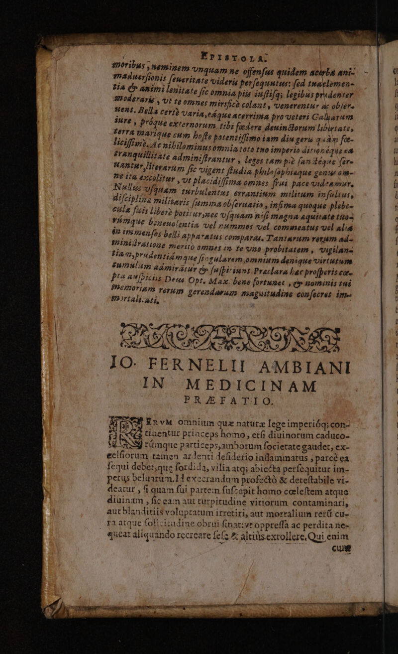 P. à ) DD Vile 5 inia LLONA OA t RAD LET KErrisrora: $220fibus weyinoys vnquam ne offenfus quidem atipba ani- - q maduer[ionis [eneritare Videris perfequntus: [ed tmaclemen- | ! 8A Cr animi lenitare ffc omnia piis in[fi[qs legibus predenter | 5 AIOderaris Ut te opmnes mirifice colant , voenerentur ac ob[éra i reru Aelia Cert? VATIA,PÁ aUe ACEYTIIRA pro veteri Calyaram a Sure , proque externorum. tibi foedere deuinilorum libirtate, | Q PETTA TBaYÍTHO cH boffe patentilTimoiam diu ger 34a» fa- | 4 Tieiffure, c nibilominusomiatoto ttoim perto ditvonéque ea | oU franquillitate admtniffrantur , leges tam pi? [an dléque (er- l HADUWr literarugr, ffe tgent ftudia philo Jephiaque genu om- p 7 De ita excólituy vt blacidiffima omnes frai pace videnmur, h N lius Víauam turbulentus errantium m nitum imfaliuss n Wifcip]nas mlisavis fumma ob[eruatio » infima quoque plebe- a ela [41s libero Potztuvynec [quam nifi magna quitate ttzo- | « VEmique bzneuolentia, vel nuammes vel commeatus vel al. f 9 imsmenfos belli abbavmtus comparas, Tanturum reram ad- f WADIUTALODE rerit) ommes im fe vno probitatem , vigilans SAn.brudentizm 2e [i aularem,omnium denique virtutum €WDAI 4m adip; uy n fnjbiriunt Praclara bac profperis co. L2 A [DIS Deus Obr, Max. bene fortumet , e» nominis tué : 1 PYeIIOTIAPI verum vovendawug, magsitudise con[ecret. ime t OrtAll at, t | n do : - t RN e : A. NÉ. ; IO. FER NELII A'«:MBIANI | | IN MEDICINAM | PRJEFATIO. | | T3: EnvM omnium quz naturz lege imperióg;con- : ATE t2entur priaceps homo, etíi diuinorum caduco- | UL OS rumque particeps,amborum focietate gaudet, ex- | eclfiorum tamen ardenti defidetio inlammatus , parce ea | fequi debet,quz fordida, vilia atq; abiecta perfequitur im- | petus beluarum.IH exccrandum profectó &amp; deteftabile vi- : deatur , fi quàm füi partem fuf-epit homo ceeleftem atque diuinam , fic ean aut turpitudine vitiorum contaminari, aut blanditiis voluptatum irretiri, aut mortalium rer(i cu- ra atque folicitudine obrui finat:ye oppreffa ac perdita ne- «ucat aliquando Iccrcare fefz red altius extollere. ui ded C t WEST MGE INE IPSE ngon xi. Vp LAE ^ ' (7 qms PXCEÉBWU een c cR