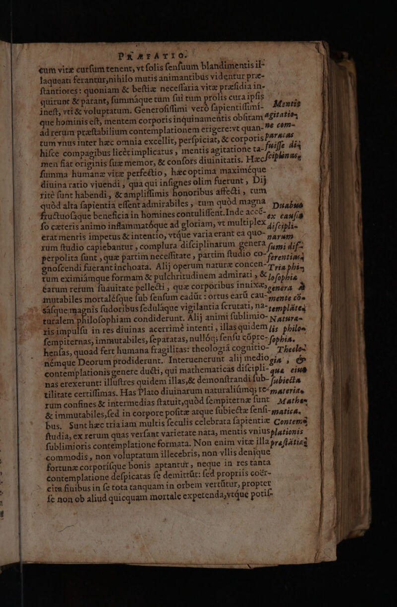 PRArTÁTIO. eum vite cutfüm tenent, vt folis fenfuum blandimentis il- laqueati ferantür,nihilo mutis animantibus videntur prz- ftantiores: quoniam &amp; beftiz necelffaria vitz prarfidia 1n- quirunt &amp; parant, fummáque tum fui tum prolis cura ipfis ineft, vti &amp; voluptatum. Generofiffimi veró fapientiffimí- que hominis eft, mentem corporis inquinamentis obfitam ad rerum praeftabilium contemplationem erigere:vt quan-  cep tum vnus inter hzc omnia excellit, perfpiciat, &amp; corporisPATA/A^ — hifce compagibus licétimplicatus mentis agitatione ta-f*iffe dia mea fiat originis fuz memor, &amp; confors diuinitatis. Hzc ctp fumma hümanz vitz perfeétio, hacoptima imaximéque diuina ratio vjuendi , qua qui infignes olim fuerunt , Dij fite funt habendi, &amp; ampliffimis honoribus affedi, cum is alta fapientia effent admirabiles tum quód magna 5, uA ructuo(aque beneficia in homines contuliffent.Inde acc&amp;- ,. ,,, /ià fo cxteris animo inflammatóque ad gloriam, vt multiplex j; ji iis erat mentis impetus &amp; intentio, vtque variaerant ea quo- 5, xum ftudio capiebantur ; complura difciplinarum genera r,,; gie. perpolita funt , qua partim necelfitate , partim ftudio co- ferentine enofcendi fuerant inchoata. Alij operum nature concen-m,;, yj, i. tum eximiámque formam &amp; pulchritudinem admirati , &amp; j, fopbia  Catum retum füauitate pellecti ; que corporibus inniX&amp;» epeyg inutabiles mortaléfque fub fenfum cadüt : ortus earü c3U-5, 16 cda saíque; magnis fudoribus fedulaque vigilantia Ícrutati, n2- sempláited turalem philofophiam condiderunt. Alij animi fublimio- x 415 ra. ris impulfu in res diuinas acerrimé intenti , illas quidem jj, philos fempiternas; immutabiles, feparatas; nullóq; fenfu cÓpte- (obia. henías, quoad fert humana fragilitas: theolosiácognitio- rbeclo2 némque Deorum prodiderunt. Interuenerunt alij medio gi, , d contemplationis genere du&amp;ti, qui mathematicas difcipli- 25,4 eisa nas erexerunt: illuftres quidem illas,&amp; demonftrandi fub- fubietta tilitate certiffimas. Has Plato diuinarum naturaliümq; t€45, ateríae. tum confines &amp; intermedias ftatuit,quód fempiterne funt Afatbes &amp; immutabiles,fed in corpore pofitz atque fübiectz fenfi-patica. bus. Sunthzc triaiam multis feculis celebrata fapiénti&amp; Contems ftudia, ex rerum quas verfant varietate nata, mentis vniuselationis fublimioris contemplatione formata. Non enim vitz illagreftatiag commodis , non voluptatum illecebris, non vllis denique fortunz corporífque bonis aptantur, neque in res tanta contemplatione defpicatas fe demittüt: fed propriis coer- cita finibus in fe tota tanquam 1n orbem vertütur, propter -* . *. Á H fc non ob aliud quicquam mortale expetenda;vtque potif- Moeutti$ agitation linuée