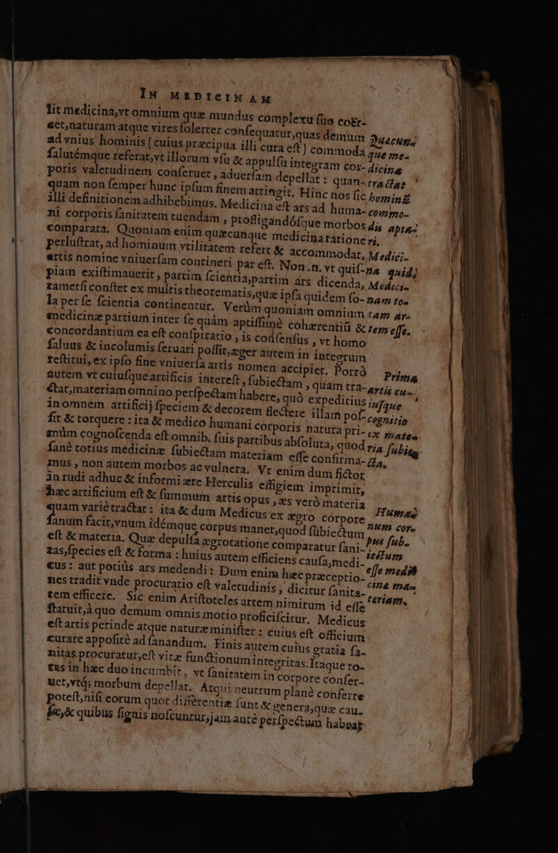 IN uspteifk A lit medicina,vt omnium que m ect,naturam atque vires folerter confequatur,quas demum Quacum. 2d vnius hominis (cuius przcipua illi cara ef ) commoda que me: falutémque referat;vt illorum vfu &amp; appulfu integram cor- dicing poris valetudinem conferuet i adueríam depellat : quan- tra dae quam non femper hunc ipfum finem attingit. Hinc nos fic bomini illi definitionem adhibebiinus, Medicina eft atsad ] ni corporis fanitatem tuendam comparata. Quoniam enim qu perluftrat, ad hominum vtilitat artis nomine vniueríam contin piam exiftimauetit , partim fc zametíi conftet ex multis theor laperíe fcientia centinentur, enedicinz partium inter fe quái ' concordantium ea e(t confpiratio , is codfenfus faluus &amp; incolumis feruari poffit;zoer autem in integrum reftitui, ex ipfo fine vniuer(a artís nomen accipiet. Porró autem vt cuiufqueartificis i&amp;tereft »fubiectam , quam tra- m habere, quó expeditius corem flectere illam po fit &amp; torquere : ita &amp; medico humani COrpori undus complexu fue cogr- dis apra- 7i, em refert &amp; accommodat, M e4iz;.. A quid] Medicis » vt homo Prima ATÍÉE cu : naue [- cognisjo inus , non autem morbos ac vuln in rudi adhuc &amp; informi zre Herculis citigiem imprimit, hzc artificium eft &amp; fümmum aIt1$ OPUS ; es veró materia uam variétraCtat: ita &amp; dum Medicus ex *9rO COrpore » Miren do facit,vnum idémque corpus manet;quod fübiectum pus fub K eft &amp; materia. Quz depulfa &amp;grotatione comparatur fani.. uve. zas,fpecies eft &amp; forma : huius autem efficiens caufa;medi- effe media «us : aut potitis ars medendi: Dum enim hzc praceptio- nd Max: nes tradit vnde procuratio eft valetudinis , dicitur fanita. tem. tem efficere. Sic enim Ariftoteles artem ni mirum id effe * flatuit,à quo demum omnis motio proficifcitur, Medicus eft artis perinde atque nature minifter : cuius eft officium curare appofité ad fanandum, Finis autem cutus eratia fa. nitas procuratur,eft vitz fun&amp;tionum iritegritas fraque to- tus in hzc duoincumbir, vt fanitatem in corpore confer. uet,vtá; morbum depellar. Atqui neutrum plane conferre poteft;nifi corum quot diBétentiz (unt &amp; genera,quz cau. ja,&amp; quibus fignis nofcunturjam ante perfpe&amp;tun habeap: cra. Vt enim dum fi&amp;or