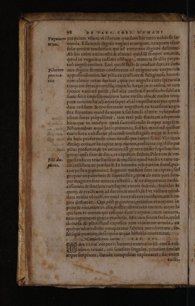 58 (pÉ PAXT. CÓRP. HVMANI rite. pilorum procrea- ioi Pil: da- fi eunda, E fuminis digitis vngues emergunt, tanquam clau* fnlz eoritm tendonum qui ad extremos dieitos definunt. Ab liis enim excreméti &amp; eluuiei quiddá femper emanat; quod in vnguinm radioes cóftuens , materia fit illis perpe- tuó augefcentibus. Lati quidé facti &amp; imodicé duri,vt fume mis dieitis firmitas conferretur ad exiguorum corporum apprehenfionem.Sic pilis ex craffiore&amp; fuliginofa humo- rum eluuie ortus ducitur , quz per angufta cutis fpiracula tanquam foraspropulfa, impacta hexerin tranfitu; vt non fponte vacuari poffit , fed alia rurfum é profundo fublata hanc ferit impellítque;tum hanc rurfus alia;&amp; multo tem- pore coniunéta,alizque fuper aliá$ impa&amp;tasscorpus quod- dam reddunt &amp; conformant angriftum ex tranfitus angue ftia ftipatim: quod denique à fuifimili elauie vcheméter ictum foras propellitur ; iam veri pili forinam adeptum: híáncque in modum quafi fuccrefcendo femper augefeit. Nóomhnibus zqué locis prouenit, fed his maxime quibus da huic proferendo continendóque inepti fima. Vbi ftcca duiáq; cutis,vtin capite atq; mento;prolixior rigidiórque euitiradices tenellz (ünt &amp; molles: quod veró ex cute ex- tat;válidum ac pradurit. In homine pili partim fimul,par- permazuitudine natura cuftodit, &amp; neaugerentur iu di- iiffimam &amp; fimilem cartilaeitii cuteni infixit.; Stabiles hi Qs pd ^ quoq; &amp; erection ad decorem modó,fed vt vallum quod- dam ocülis obieéti;ne quid extrinfecus incideret;aut é ca- pite delueretz. Qui poft gignunturprimüm erumpunt in pubeécano;moxin alis,poftremó virisin mento; atque hi quidem vt omues qui reliquo funt corpore ; tum ornatus, quibus admirabilis comparatur fabrica membrorum; fo- Yéifque partium defcriptio atque hiftotia contexiturz.-c; Tess Qontleélionbis ratio scu pc2cox vir. dur &amp;R'TIVM. corporis huimani enatratio eü curfü exi- qicy támq; tenuit ; qui (corfum fingulas, prirnüm fimiles arque fixiplices ; deinde compofitas explanaret ; fic — CX1lti« | a-——