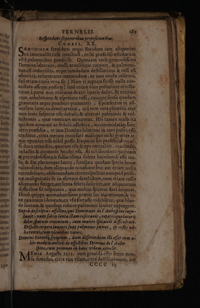 Us, (Qu 1 X EM Qld eadem Itoue min ma tleu. dd f. Mifione, tque ed. 1l (ura lt. » Primum nus f incra; rim Decius is calidis VW Tradit, trm; repuige. iK qui ifaltonis aca ex- actua hon pro- uluere. neclni- rateptis erigat Jemen- 9t y aut ( auxiliis EtcRItO- ique ex vtifimis fe Corte yu. c DETENER FERNELII. Re[pondens fnperioribus propofitionibus. Cowsriri. XX. ANGuüINzM feruidum atque floridum iam aliquoties ex interuallis tuffi GAMES , recté profectó efüimatum efté pulmonibus prodiille. Quoniam veró generoáifima Domina laborans ; molli tenellóque corpote , &amp; pulmoni- bus eft imbecillis, atque iamdudum deftillationi &amp; tuffi eft obnoxia, vehementer metuendum , ne non modo referata, fed etiam exeía vena fit ( Nam vi rupram fuiffe nulla con- iectura affequi poffüm ) 1mó etiam cam pofteriore reiecta- tione à parte non obícuzus dextri lateris dolor, fit exortus cum udis &amp; afpetiore tuffi , cumque feníu quodam gtauitatis atque ponderis prementis , fiprefertim in ád- uerfum latus ea deuolueretur , nifi tum vera pleuritis erat non leuis füfpicio eflc debuit, &amp; ulcerati pulmonis &amp; col- lectionis ,. quz vomicam minaretur. His tamen malis ita quidem accuraté ac feduló adhibita ; accommodatáq; funt artis prefidia , vriam Domina laborans in tuto pofita effe credatur , citta metum recurfuri mali:quo mihi gratiis at- gue optatius effe nihil poffit.Iraque in lis perfiftenduin ef- € duco remediis, quorum vfu &amp; ope conualuit , maximég; inlactis &amp; cremoris hozdei víü. At nihilominus quoniam &amp; periculofiffima &amp; fallaciffima folent huiufmodi effe ma- la, &amp; diu plerumque latere ; fimu]ata quadam fpecie bonz valetudinis, dum aliquando occa(ione leui aut etiam nulla recrudcícant; obíeruandum circumípe&amp;tius nunquid prifti- na malienitatis fit in thorace derelictum,num etiam tuffis Korea fatiger,autlenta febris folicitet,aut aliquantum difficilior fit refpiratio , qua multus fpiritus ducí nequeat. Horü quippe animaduerfione preter lac matutinum;&amp; vi- tz rationem idoneam,ex vfu fortaffe videbütur, quz blan- de lentant.&amp; quodam robore pulmones leuiter expurgent. Suprà de(criptus affectus,qui Dominam del Anbefpine tugu- lauit ; nam febrs lenta illam ve[iccauit y vepetitique lateris dolor, (butum cruentum , cum maaore ipirandi difficultate. Difecto corporesnuents (unt pulmones putres , (o cofüis ad- barentesycum-vleceribus vartis, Domini Ferneliy (criptum , dum differendum illi effet eum a- liis medicis aulicis de affectibus Domina de l' Aube- fbine,cum primum in banc orbem appulit. ENsE Augufti 1555. cumgrauida effet fexto ien- (c dimidio, citra vim vllam,citr4 deftillationem, aut A'MOCCO 1j