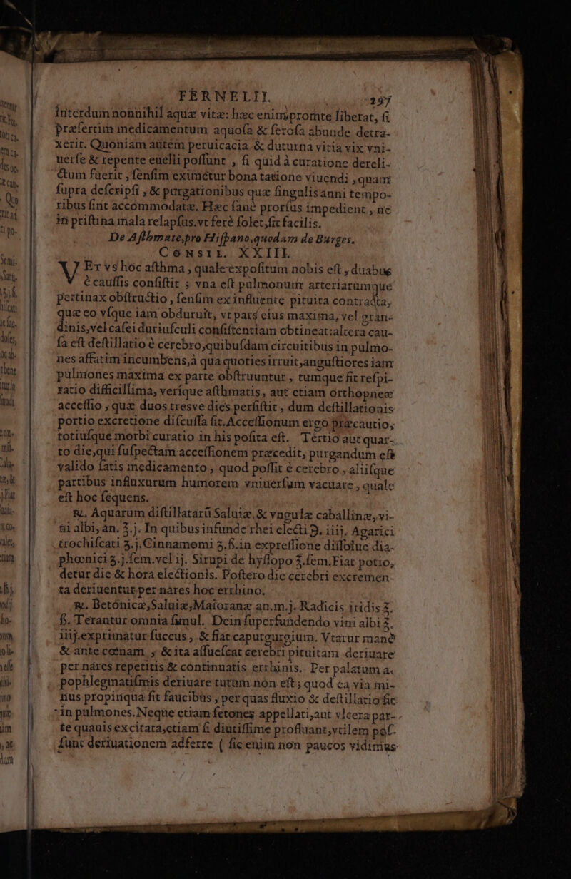 — | wurde ier FEÉRNELIL mU, Interdum nonnihil aqua vitz: hzc enimpromte liberat, (i prafertim medicamentum aquofà &amp; ferofa abunde detra- xerit. Quoniam autem peruicacia &amp; duturna vitia vix vni- uerfe &amp; repente euelli poffunt , fi quid à curatione dercli- &amp;um fuerit , fenfim eximetur bona tatione viuendi quam fupra defcripfi , &amp; purgationibus quz fingulisanni tempo- ribus fint accommodata. Hzc fané pror(us impedienz , ne in priftina mala relapfus.vt fere folet fit facilis. De Affhbmate,bro Hifbano,quodam de Burges. CéNsir. XXIIL écauffis confiftit ; vna eft palmonurm arteriarumque peztinax obftructio , fenfim ex influente pituita contradta, qs eo víque iam obduruit, vt pars eius maxima, vcl erán- inis,velcafei duriufculi confiftentiam obtineat:altera cau- fa eft deftillatio é cerebro;quibuídam circuitibus in pulmo- nes affatim incumberis,à qua quoties irruit,anguftiores iam pulmones maxima ex parte obftruuntur , tumque fit refpi- fatio difficillima, veríque afthmatis, aut etiam orthopnex acceffio ; quz duos tresve dies perfiftit , dum deftillationis portio excreuone difcuffa fit. Acceffionum ergo przcautio, totiufque morbi curatio in hispofita eft. Tertio aut quaz- to die;qui fufpe&amp;tam acceffionem praecedit, purgandum efe valido fatis medicamento ; quod poffit € cerebro, alufque partibus influxurum humorem vniuerfum vacuarc , quale eft hoc fequens. &amp;., Aquarum diftillatarü Saluiz.&amp; vngulz caballinz, vi- ti albi an. 2.j. In quibus infunde rhei electi D. iiis, Agarici trochifcati 3.j. Cinnamomi 5.f..in expreffione difloluc dia. phocnici 5.j.fem.vel ij. Sirupi de hyflopo $.fem.Fiat potio, detur die &amp; hora electionis. Poftero die cerebri excremen- ta deriuentur per nares hoc errhino. 2. Betónica,Saluiz,Maioranz an.m.]. Radicis iridis 4. f. Terantur omnia fimul. Dein fuperfundendo vini albi 3. Aüj.exprimatur fuccus ; &amp; fiat caputgurgium. Vtarur mane &amp; antecotnam , &amp;ita alfueícat cerebri pituitam. deriuare per nares repetitis.&amp; continuatis errhinis.. Per palatum a. pophlegmatifmis deriuare tutum non eft; quod ca via mi- nus propirqua fit faucibus , per quas fluxio &amp; dettillario fic te quauis excitata;etiam fi diutiffime proftruant,vtilem pof-