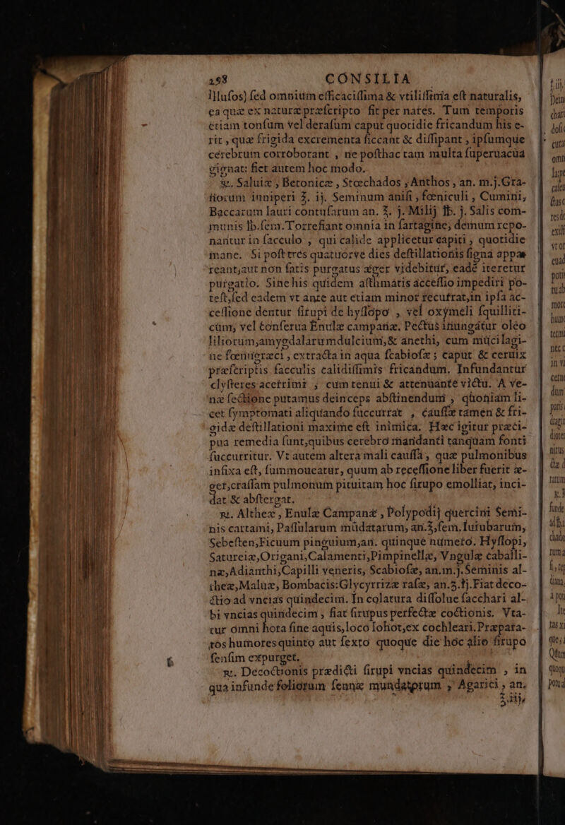 vM 2158 CONSILIA lMHufos) fed omniu efficacilfima &amp; vtiliffinia e(t naturalis, cerebrum corroborant , ne pofthac cam multa fuperuacüa cienat: fict autem hoc modo. ^ &amp;. Saluix ; Betonicz , $toechados ; Anthos , an. m.j.Gra- iiorum 1uniperi Z. 1j. Seminum anifi , faeniculi , Cumini, Baccaram lauri contufarum an. X. j. Milij Tb. j. Salis com- munis lb.fem.Tozrrefiant omnia 1n fartagine; demum repo- antur in facculo ; qui calide applicetur capiti ; quotidie inane. Sipofttres quatuorve dies deftillatioriis figna appae reantjaut non fatis purgatus aéger videbitur, eadé iteretur purgatio. Sinehis quidem afthmátis acceífio impediri po- teft, fed eadem vt anze aut etiam minor fecutrat,in ipfa ac- ceffione dentur fitupi de hyflopo , vel oxymeli fquilliti- cüm; vel éonfetua Enulz campatiz, Pectüs itiungátur oleo liliorum,amygdalaru mdulcium,&amp; anethi, cum miüci lagi- üe foerinierzci , extracta in aqua Ícabiofz ; caput &amp; ceruix praferiptis facculis ealidiffimis fricandum. Infundantur clyfteres acetrimi ; cumtentui&amp; attenuánté victu. A ve- nz fectione putamus deinceps abftinenduni , qüoniam li- cet fymptomati aliquando fuccurrat , éauffze ramen &amp; fri- gidez deftillationi maxime eft inimica. Hoc igitur prac- pua remedia funt;quibus cerebró riaridanti tanquam fonti infixa eft, fummoueatur, quum ab receffione liber fuerit x- eet,craffam pulmonum pituitam hoc firupo emolliat, inci- dat &amp; abftergat. nt. Althez , Enulz Campan£ , Polypodij quercini Semi- nis cartami, Paffülarum müdatarum; an.3,fem. Iutubarum, Sebeften;Ficuum pinguium;ar. quinqué niüimefo. Hyflopi, Satureia,Origani,Calamenti;Pimpinellz, Vngulz caballi- na, Adianthi,Capilli veneris, Scabiofz, an.m.).Seminis al- thez,Maluz, Bombacis:Glycyrrizz raíz, an.5.1j.F1at deco- &amp;tio ad vncias quindecimi. In colatura diffolue facchari al- bi vncias quindecim , fiat firupus perfe&amp;tz coctionis. Vta- tur puse nod fine aquis,loco Iohot;ex cochleari.Prapata- tos hutnoresquintg aut fexto. quoque die hoc àlio firupo fenfim expurget. x. Decoctionis przdieti firupi vncias quindecim ; in qua infundefeliotum feani mundaterum ; Agarici , an. à 2: TE j ! Tet omn p cile (usc res exi vtol eua poti tua mor. hugy tet fec c nv Cet dum ptis dpi diote: