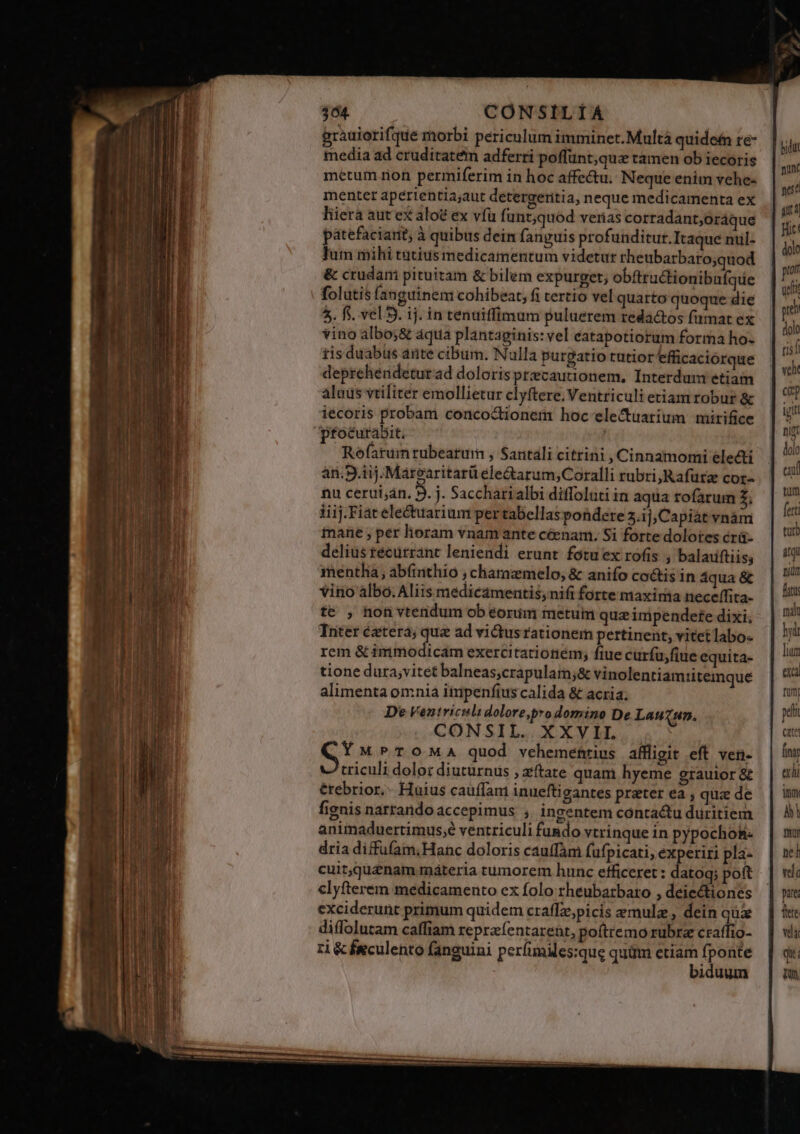 364. CONSILIÀÁ prauiorifque morbi periculum imminet. Multà quidefn re- media ad cruditatem adferri poffünt;qua tamen ob iecoris metum ron permiferim in hoc affectu. Neque enim vehe- menter apérientiajaut detergeritia, neque medicamenta ex liierà aut ex aloé ex vfü funt;quod verias corradant;oráque Wie patefaciarit à quibus dein fanguis profunditur. Itaquenul- | lutn mihi tütius medicamentum videtur rheubarbaro;quod &amp; crudani pituitam &amp; bilem expurget; obftru&amp;tionibufque  folutis fanguinem cohibeat, fi tertio vel quarto quoque die T ) 5. fi. vel 9. ij. in tenuiffimum puluerem redactos (amat ex M vino albo;&amp; áqua plantaginis: vel éatapotiorum forma ho- j f tis duabus ante cibum. Nulla purgatio tutior efficaciorque - i deprehendeturad dolorisprecautionem, Interdum etiam | alnus vtiliter emollietur elyftere. Ventriculietiam robur &amp; | 7 iecoris probam concoctionem hoc ele&amp;tuarium mirifice a ptoéuraábit, Mh Rofatumrubearum , Santali citrini , Cinnamomi electi  an.9.1ij.Marearitarü ele&amp;arum;Coralli rubri, Rafürz cor-. | ' nu cerut;án. 9. j. Saccharialbi diffoluti in aqua rofarum £, jfi iiij. Fiat ele&amp;tuarium per tabellas pondere 5.1], Capiat vnàm fri tnanhe ; per lioram vnam ante céenam. Si forte dolotes crü- ui deliustécurrant leniendi erunt fotuex rofis , baladftiis, | Ui mentha , abfinthio ; charazmelo, &amp; anifo co&amp;tis in áqua&amp; | vino albo. Aliis medicaámentis,nifi forte maxima neceffita. | te , non vtendum ob eorim metum queimpendefe dixi. | ndi Tniter éxtera; tun ad victusrationem pertinent, vitetlabo- | rem &amp; immodicam exercitationem, fiue curfuyfiue equita- lun tione dura;vitet balneas,crapulam;&amp; vinolentiamiitemque qu alimenta omnia itupenfius calida &amp; acria; ie De Ventricila dolore,pro domino De Lauzun. pe CONSIL. XXVII e eM M PTOMA quod vehemefrius affligit eft ven- | fit criculi dolor diuturnus ,aftate quam hyeme grauior&amp;g | wh étebrior.- Haius caüffan inuefti gantes preter ea; qua de | um fignis narrando accepimus ; ingentem contactu duritiem | A! animaduertimus;é ventriculi fundo vtrinquein pypochok. | mu dria diffufam;Hanc doloris cauffam fufpicati, experiri pla- | wi cuit,quznam máteria tümorem hunc efficeret : datoq; poft | vd clyfterém medicamento ex folo rheubatbaro , deiectiones pare exciderunt primum quidem craffz;picis emulz, deinquz | ie diffolutam caffiam repraíentarent, poftremo rubra craffio- | wi zi &amp; feculento fanguini períimiles:que qudm etiam fponte | qx: | biduum | m brdut nn nit ait