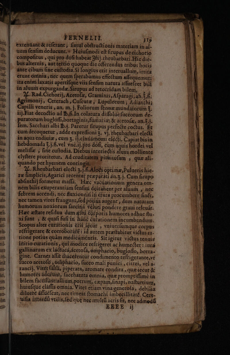 dee nere pieds FERNELII. j19 exteniíanr &amp; referant ;. fintul obftructionis materiam in al- uum fenfim deducunt. * Huiufmodi eft firupus de cichorio compofitus , qui pro dofi habeat 93i. cheubarbari.Hic die- bus alternis ; aut tettio quoque die offerendus tribus horis ante cibum üne cuftodia.$i longius erit interuallum, irrita erunt oninia nec quem fperabamus effectum affequemur; ita enim laxatis apertífque viis fenfim natura affuefcet bili in aluum expurgandz.Sirupus ad retozridam bilem, y; 2L. Rad.Cichorij, Acetofe, Graminis ; Afpáragi; ah. i.f í Agrimonij, Ceterach , Cufcutz ; Lüpüloruni ; Adianihij Capilli veneris , an. m. j. Foliorum fennz mundatorüim 3; iij.Fiat decoctio ad fb.f. In colatura diffolue fuccorümi de- | | j. fem. Sacchari albi ]b.j. Paretur firupus perfecte coctus. Et cum decoquetur , adde expreffioni 5, vj, rheubarbari electi in aqua endiuiz ; cum 5. ij.ciniiámomti elécti, Capiatbisin hebdomada 2.j.6.vel vné.ij.pró doft, cüm aquis hordei vel meli(fz ; fine cuftodia, Diebus interiectis aluus molliente clyftere proritetur, Ad cruditatem pitüitofam ; qua ali- quando perhyemem contingit; — e de d . Rheubarbari electi 5.j.f5. Alods optunz,;Pulueris hie- rz fimplicis,Agarici recenter prapatáti dn.5.j. Cum firupo abünthij formetur maffá. Hzc vacuationum genera om- ném bilis exuperantiám fenfini detzáhent per aluum. ,; nec febréni accéndi, néc fluxioneiri iri crura procumbere finét, nec tamen vires frangunt,fed potis augent , dum naturam humorum noxiotum farciriá 3€luti pondere graui releuát. Hac aftate refidua dum aftü &amp;ofporis humores adhuc flu. xifunt ; &amp; quafi fufi ii. liáic curationem incumbendum. Scopus alter cutatioüis &amp;fit íccür , vniuer(umque corpus réfrigetare &amp; corróboráfé i id autem praftabitur victus ra- tione potius quàm medicáménris. Sitigitur victus tenuis initio curationis qui inodice refrigeret ac humedtet : iura gallitiárum ex lactücá,ácetofa, omphacio, bugloffo, borra- gine. Carnes affe inácéfentür condimento refrigerante,vt üicco acetofó , órphacio, fücco mali punici , citrei, vel a rancij. Vitét Fil(, piperata, aromate condita , quz iecur &amp; humotés áduitint, faccharata omnia, quz promptiffimé in bilem facéflüntallium,porrum, capam,finapi, nafturtium, haiufqué clàffis omnia. Vitet etiam vina veneroía, debilia diluere áfliéfcat, nec timeát ftomachi imbecillitáté, Ceze- COTRREE PCM ER Houscsnna pneu t. n -—