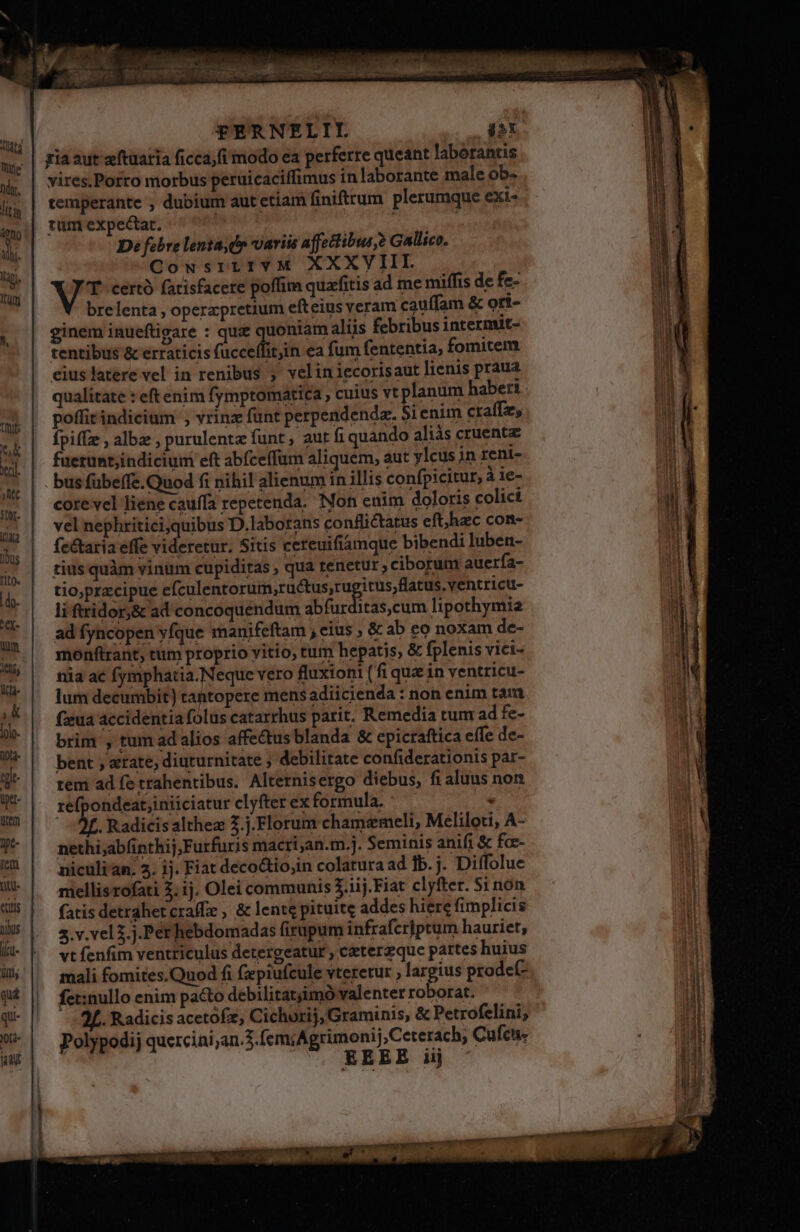 NA Nate hy. ] it ln q0f0 ili. ligi, HIT FTERNELII. jiX gia aut aftuaria ficca;fi modo ea perferre queant laborantis vires.Porro morbus peruicaciffimus in laborante male ob- temperante , dubium aut etiam finiftrum. plerumque exi- tum expectat. | D: febre lenta, d variis affectibus ? Gallico. CousrtrIvM XXXVIII. VT certó fatisfacere poffim quafitis ad me miffis de fe- brelenta , opercpretium efteius veram cauífam &amp; ori- ginem inueftigare : qui quoniam aliis febribus intermit- tentibus &amp; erraticis (acc ea fum fententia, fomitem eiuslatere vel in renibus , veliniecorisaut lienis praua qualitate : eft enim fymptomatica , cuius vt planum haber: poffit indicium , vrinz fünt perpendenda. Sienim craffz, Ípiffz , albz , purulentz funt , aur fi quando aliàs cruenta fuerunt;indicium eft abfceffum aliquem, aut yleus in reni- bus fübeífe.Quod fi nihil alienum in illis confpicitur, àie- cote vel Jiene cauffa repetenda. Non enim doloris colici vel nephritici,quibus D.laborans conflictatus eft,haec con- fectaria effe videretur. Sitis cereuifiamque bibendi luben- tius quàm vinüm cupiditas , qua tenetur ciborum auerfa- tio,przcipue efculentorum,ructus,ru itus;flatus,ventricu- li ftridor;&amp; ad concoquendum abfurditas,cum lipothymia ad fyncopen yfque manifeftam , eius , &amp; ab eo noxam de- monftrant; tum proprio vitio, tum hepatis, &amp; fplenis vici- nia ac fymphatia.Neque vero fluxioni (fi que in ventricu- lum decumbit) tantopere mensadiicienda : non enim tam fzeua accidentia folus catarrhus parit. Remedia tum ad fe- brim , tum ad alios affectus blanda &amp; epicraftica eífe de- bent , «rate, diuturnitate , debilitate confiderationis par- tem ad fe trahentibus. Alternisergo diebus, fi aluus non refpondeat;iniiciatur clyfter ex formula. j* - 2f. Radicisalthez 3.j.Florum chamemeli, Meliloti, A- nethi;abfinthij,Furfuris macri;an.m.]. Seminis anifi &amp; fce- niculi an. 5. ij. Fiat deco&amp;tio;in colatura ad fb. j. Diffolue mellis rofati 2; 1j. Olei communis 3.1ij. Fiat clyfter. Si non fatis detrahetcraffe , &amp; lente pituite addes hiere fimplicis 3.v.vel 3. j.Perhebdomadas firupum infrafcriptum hauriet, vt fenfim ventriculus detergeatur , czeterzque partes huius mali fomites.Quod fi fzepiufcule vteretur , largius prodef- fet:nullo enim pacto debilitatjimó valenter roborat. . Radicis acetofz, Cichurij, Graminis, &amp; Petrofelini, Polypodij quercini;an.3.femiAgrimonij,Ceterach, Cuícu- EEEE iij