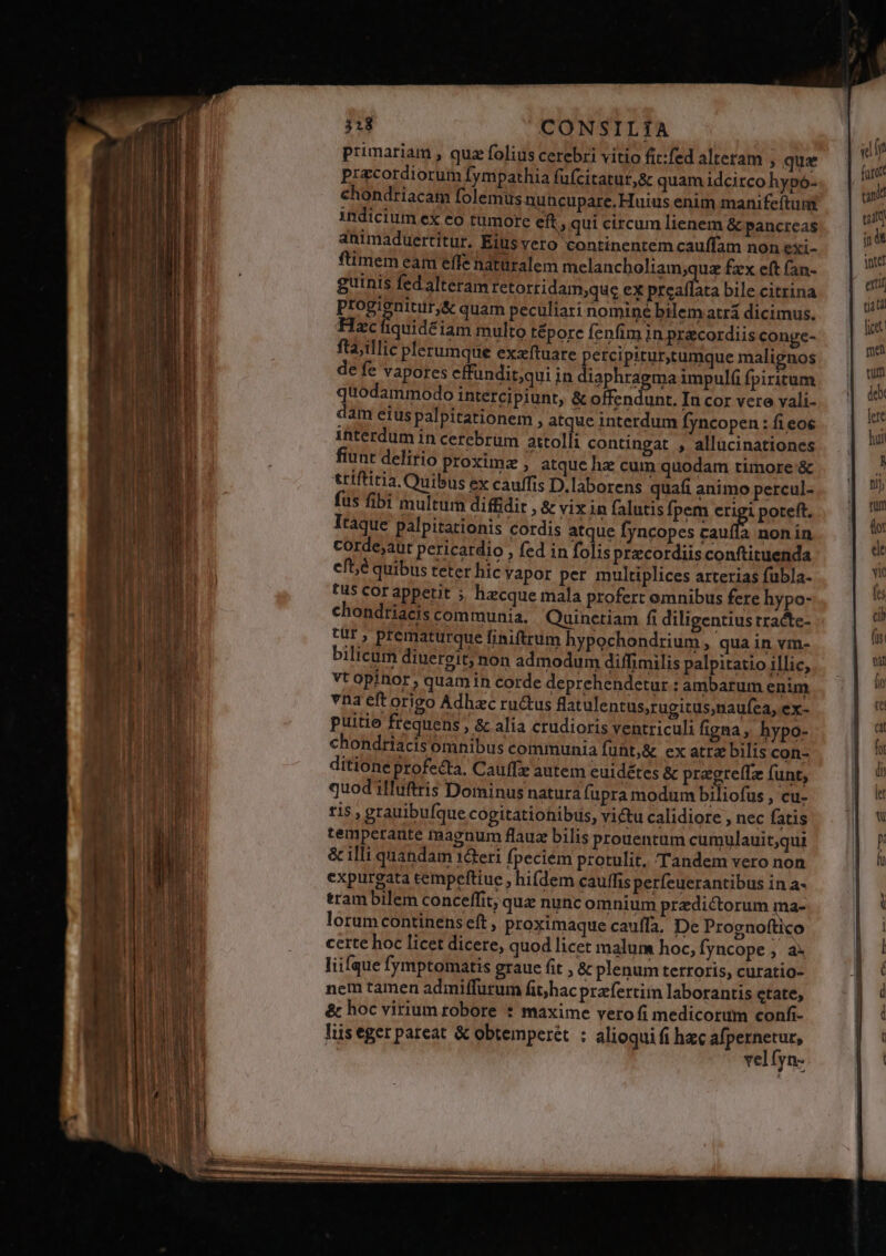 -— —- - il. ——— p M— Es RR Uu aps apa prova 1. E E - us TIAE —— ———— RET —-— uM — - —— 313 CONSILIA fta;illic plerumque exzftuare de fe vapores cffundit;qui in i fiunt delirio proxime , atque hz cum quodam timore '&amp; tttftitia. Quibus ex caufis D.laborens quafi animo percul- fus fibi multum diffidit , &amp; vix in falutis fpem erigi poteft. Itaque palpitationis cordis atque fyncopes aul nonin corde;aut pericardio , fed in folisprzcordiisconftiruenda eft,é quibus teter hic vapor per multiplices arterias fübla- tis cor appetit ; hecque mala profert omnibus fere hypo- chondtiacis communia. Quinctiam fi diligentius tracte- tür , prematurque finiftrum hypochondrium, qua in vm- bilicum diuereit; non admodum diffimilis palpitatio illic, vt opinor, quam in corde deprehendetur : ambarum enim vna eft origo Adhzc ruc&amp;tus flatulentus;rugicusnaufea, ex- puitio frequens , &amp; alia crudioris ventriculi figna, hypo- chondriacis omnibus communia fuüt;&amp; ex atra bilis con- ditione profecta. Cauffz autem euidétes &amp; pragreffz funt, quod ilfuftris Dominus natura fupra modum biliofus , cu- 115 , grauibufque cogitationibus, victu calidiore , nec fatis temperante magnum flauz bilis prouentum cumulauit;qui &amp; illi quandam 1&amp;eri fpeciem protulit. Tandem vero non expurgata tempeftiue , hi(dem cauffis perfeuerantibus in a- tram bilem conceffit, qua nunc omnium przdiéctorum ma- lorumcontinens eft, proximaque cauffa. De Prognoftico certe hoc licet dicere, quod licet malum hoc,fyncope;, a. liifque fymptomatis graue fit , &amp; plenum terroris, curatio- nem tamen admiffurum fit/hac praefertim laborantis etate, &amp; hoc virium robore * maxime vero fi medicorum confi- liis eger pateat &amp; obtemperét : alioqui fi hzc afpernetur, vel fyn- «lf foror cant gm jd yd uaa fic met tum debi lere hun