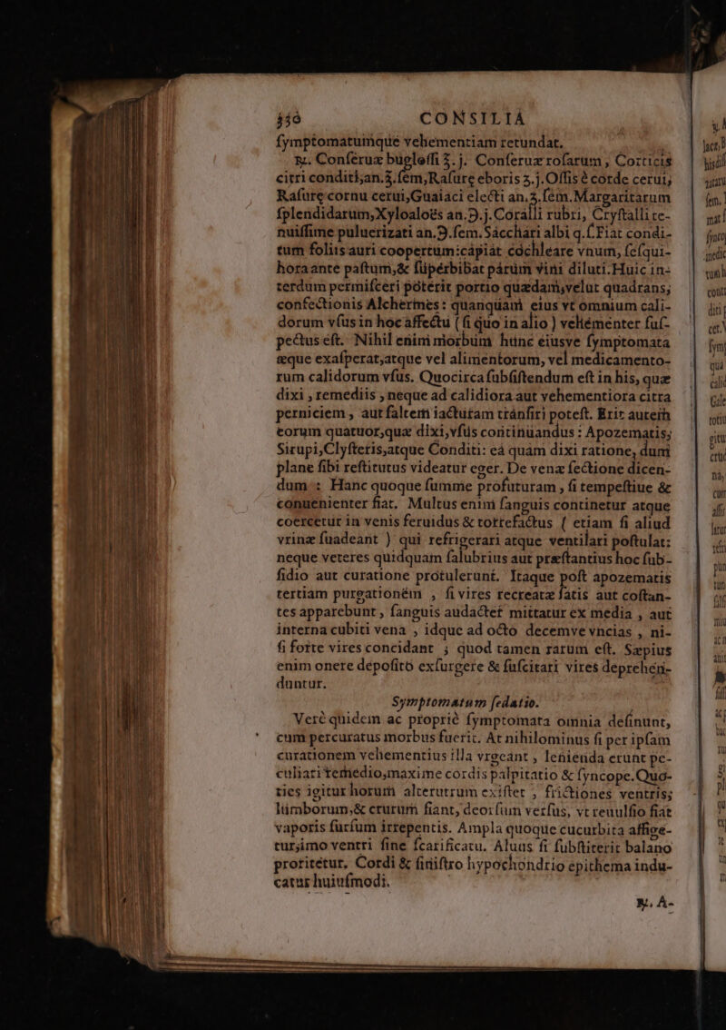 fymptomatumque vehementiam retundat, à  5. Conférux bueleffi 2. j. Conferuz rofarum , Corticis citri conditi;an.3. fem,Rafure eboris .j. Offis é corde cerui; Rafure cornu cerui;Guaiaci electi an.2.[ém.Margaritarum fplendidarum;Xyloalo£s an.9.j. Corálli rubri, Cryftalli ce- nuiffime puluerizati an.9.fem.Sácchari albi q. Fiat condi- tum foliis auri cooperttim:cápiát cóchleare vnum, fefqui- horaante pafturri;&amp; füpérbibat párüm vini diluti.Huic in: terdum permifceri ptérit portio quedam,velut quadrans; confectionis Alcherimes: quanquam eius vt omnium cali- dorum v(us in hocaffectu ( fi quo in alio ) veliémenter fuf- pectus eft... Nihil eiim morbum htnc éiusve fymptomata &amp;que exafperat;atque vel alimentorum, vel medicamento- rum calidorum vfus. Quocirca fub(ftendum eft in his, que dixi , remediis ; neque ad calidiora aut vehementiora citra perniciem , aut faltem iactutam tránfiri poteft. Erir auteih torum quatuor;qua dixi,vfüs coritinuandus : Apozematis; Sirupi,Clyftetis,atque Conditi: eá quam dixi ratione, dum plane fibi reftitutus videatur eger. De vena fectione dicen- dum: Hanc quoque fumme profuturam , fi tempeftiue &amp; conuenienter fiat. Multus enini fanguis continetur atque coercetur in venis feruidus &amp; totrefactus ( etiam fi aliud vrinz fuadeant ) qui refrigerari atque ventilari poftulat: neque veteres quidquam falubrius aut preftantius hoc fub- fidio aut curatione protulerunt. Itaque poft apozematis tertiam pureationém , fivires recreatz fatis aut coftan- tes apparebunt , fanguis audactef mittatur ex media , aut interna cubiti vena , idque ad octo decemve vncias , ni- fi fotte vires concidant ; quod tamen rarum eft. Szpius enim onere depofito exfurgere &amp; fufcitari vires deprehen- duntur. Symptomatum [edatio. Veré quidein ac proprié fymptoimata omnia definunt, cum percuratus morbus fueric, At nihilominus fi per ipfam curationem vehementius illa vrgcant , lenienda erunt pe- culiati temedio,maxime cordis palpitatio &amp; fyncope.Quo- ties igitur horurt alterutrum exiftet , fiictiones ventris; lüimborum,;&amp; crurum fiant, deo: fim verfus, vt reuulfio fiat vaporis furfum irrepentis. Ampla quoque cucurbita affige- turjimo ventri fine fcarificatu. Aluus ft fubftiterit balano protitetur. Cordi &amp; firüiftro hypochondrio epithema indu- catur huiufmodi. |