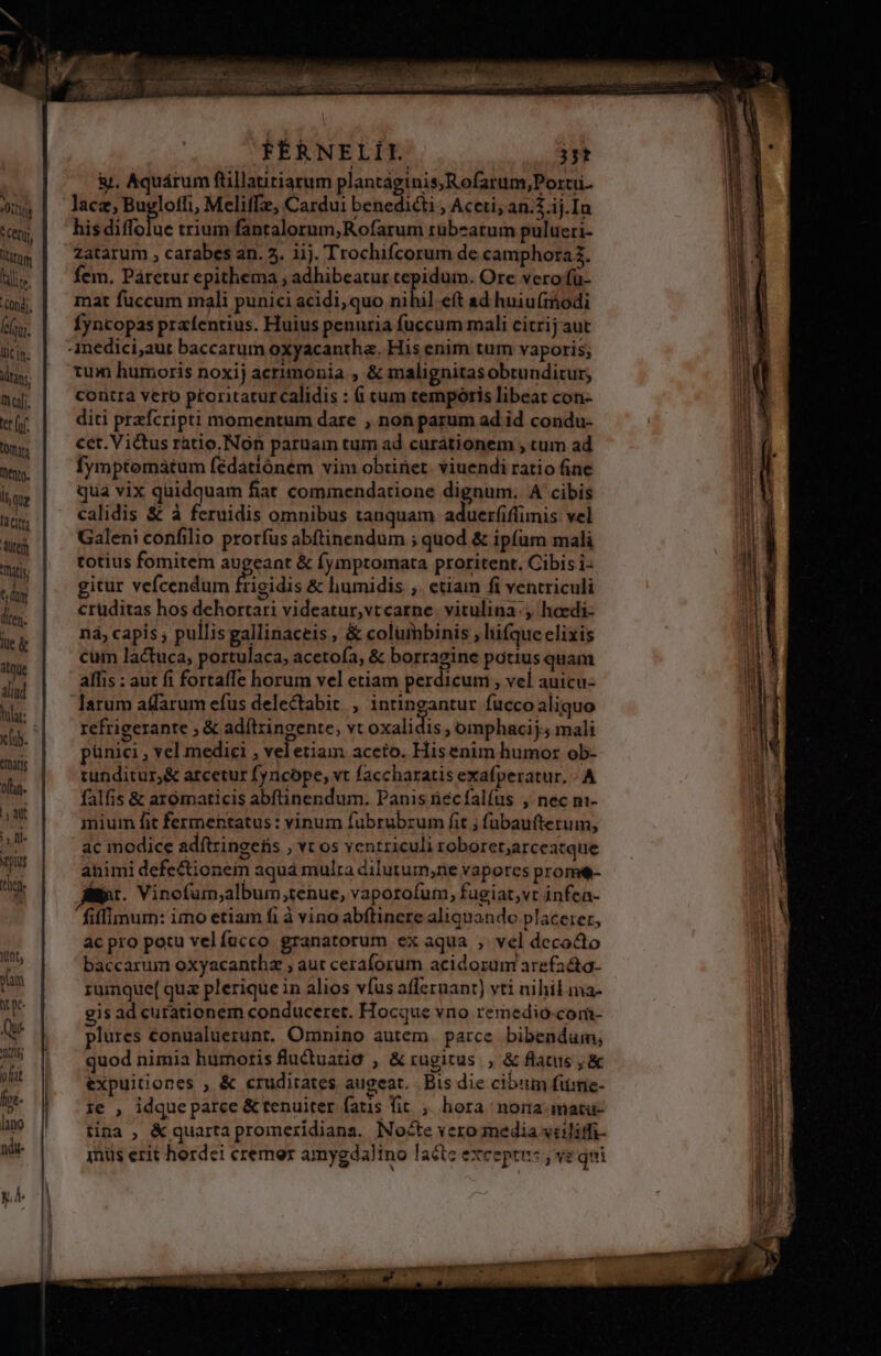 Attis S Cet tnm ilice Congi. ui. lic in. ilta. mal. ter fof OR ento. Ii qug [2 Citta Autem atis 6 dim den lüe &amp; itque aliud lulat: x (ub. taris Oflan- T aut |y Il. pius thi FÉRNELÍI. 3jt &amp;. Aquárum ftillatitiarum plantaginis;Rofarum,Portii.- lace, Bugloffi, Meliffe, Cardui benedicti , Aceti; an.$.ij.In his diffolue trium fantalorum,Rofarum rübeatum pulueri- zatarum , carabes an. 5. iij. Trochifcorum de camphora?. fem, Páretur epithema ; adhibeatur tepidum. Ore vero fü- mat fuccum mali punici acidi, quo nihil eft ad huiu(iodi fyntopas prafentius. Huius penuria fuccum mali citrij aut tum humoris noxij acrimonia , &amp; malignitas obtunditur; contra vero ptoritatur calidis : 6 cum cempotis libeat con- diti przfcripti momentum dare , non parum ad id condu- cet. Victus ratio. Non paruam tum ad curationem , tum ad fymptomatum fédatióném vim obriüet. viuendi ratio fine qua vix quidquam fiat cominendatione dignum. A cibis calidis &amp; à feruidis omnibus tanquam aduerfiffimis vel Galeni confilio proríus abftinendum ; quod &amp; ipfum mali totius fomitem augeant &amp; fymptomata proritent. Cibis i- gitur vefcendum frigidis &amp; humidis ,. etiam fi ventriculi cruditas hos dehortari videatur,vtcarne. vitulina , hoedi- nà, capis , pullisgallinaceis , &amp; colümbinis , hifqueelixis cum lactuca, portulaca, acetoía, &amp; borragine potius quam allis : aut fi fortafTe horum vel etiam perdicum , vel auicu- larum affarum efus delectabit., intingantur fucco aliquo refrigerante ; &amp; adítzingente, vt oxalidis , omphacij; mali pünici , vel medici , vel etiam aceto. Hisenim humor ob- tunditur,&amp; arcetur fyricope, vt faccharatis exafperatur. A falfis &amp; arómaticis abftinendum. Panis necíalfus , nec m- mium fit fermentatus : vinum fubrubrum fit ; fübauftetum, ac modice adítzingetis , vt os ventriculi roboret;arceatque ahimi defectionein aquá mulra dilutum,rie vapores prome- lir. Vinofum,album,tenue, vaporofum, fugiat,vt infea- fiffinum: imo etiam fi à vino abftinere aliquando placerer, ac pro potu velíucco granatorum ex aqua , vel decocto baccarum oxyacantha ; aut ceraforum acidorum arefa&amp;o- zumque( qua plerique in alios vfus aflernant) vti nihil ma- gis ad curationem conducerer. Hocque vno remedio-com- plures conualuerunt. Omnino autem. parce. bibendum, quod nimia humoris fluctuatig , &amp;rugitus , &amp; flatus &amp; expuitiones , &amp; crudirates augeat. Bis die cibum fiime- ie , idque parce &amp; tenuiter fatis fit , hora nona matu- tina , &amp; quarta promezidiana. Nocte vero anedia vtilitfi- jnüs erit hordei cremer amygdalino lacte exceptus ; ve qni