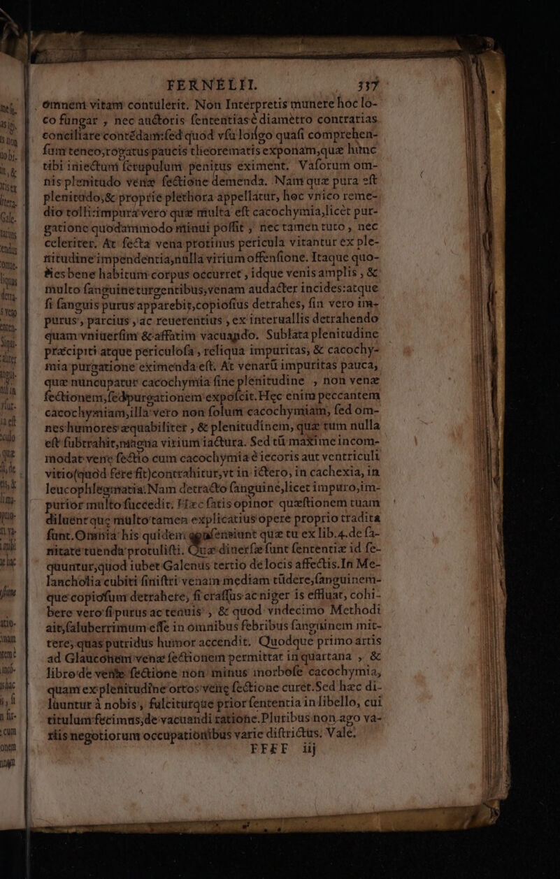 tius d. 5 Yel TN gu. dier ji 11] 18 yr. ia elt T qu nsi limg- gtig- ny Lupi d fum 11e nan ym? Ind. yilac FERNEÉLII co füngar , nec auctoris fententiasé diametro contrarias conciliare contédanmrfed quod vfu loifgo quafi comprehen- fa m teneo;róvatus paucis tlieorematts exponam,quz hunc tibi iniectuni fétapulum penitus eximent. Vaíorum om- nisplenitado vena fe&amp;tione demenda. Nam quz pura eft plenitado;&amp; proprie plethora appellatur, hoc vnico reme- dio tolhizimpuravero quae multa eft cacochyrmia,licét pur- gatione quodammodo minui poffit ; nec tamen tuto, nec celeriter. At. fecta vena protinus pericula vitantur ex ple- ritudine'impendentia,nulla vitiumoffenfione. Itaque quo- Besbene habitum corpus occurret , idque venis amplis , &amp; multo fanguineturcentibus,venam sudsdler incides:atque fi fanguis purus apparebir,copioftus detrahes, fin vero im- purus; parcius ,'ac reuerentius ; ex interuallis detrahendo quam vniüerfim &amp;-affatim vacuapdo. Sublata plenitudine pracipiti atque periculofa , reliqua impuritas, &amp; cacochy- mia: purgatione eximenda eft. At venarü impuritas pauca, Roe nuncupatur cacochyntia fine plenitudine , non venz ectionem;fedpurgationem expofcit.Hec enim peccantem cacochymiam;illa'vero non folum cacochyniiam, fed om- neshumores equabiliter , &amp; plenitudinein, quz tum nulla nitate tuenda protulifti. Quas dinexfz funt fententiz id fe- quurtur,quod iubet:Galenius tertio délocis affectis.In Me- lancholia cubiti finiftri venam mediam tüdere;(anguinem- que copiofum detrahete; fi craffus ac niger is effluat, cohi- bere vero'fipurus ac teauis'; &amp; quod vndecimo Methodi ait (aluberrimum effe in omuibus febribus fanguinem mit- tere; quas putridus humor accendit. Quodque primo artis ad Glaucoótieni vene fe&amp;tiotiem permittat in quartana , &amp; libro'de vente fe&amp;ione non. minus imorbofe cacochymia, quam ex plefiitudine orto: vene fectione curet.Sed hac di- lüuntur à nobis , fulcitutque prior fententia in libello, cui titulum fecimus;de vacuandi ratione.Pluribus non.ago và- riis negotiorum occupatioribus varie diftrictüs. Vale. FFEF iij