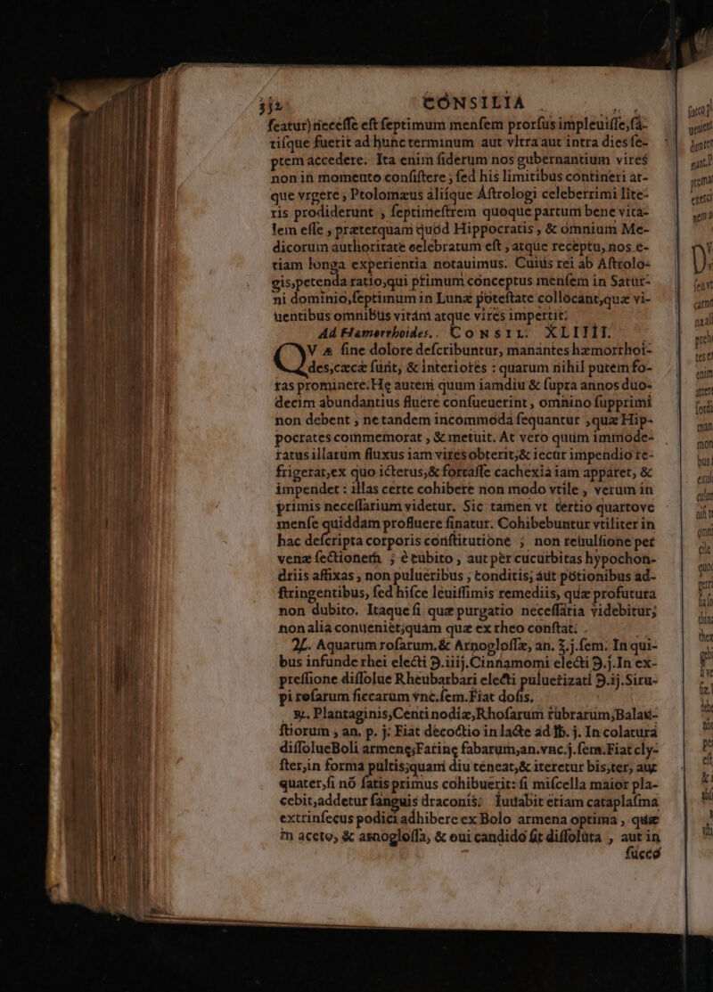 fcatur) tieceffe eft feptimum menfem pror(us impleuiffe,f- tifque fuerit ad hunc terminum aut vltraaut intra diesfe- prem accedere. Ita enim fiderum nos gubernantium vires nonin momeuto confiftere ; fed his limitibus contineri at- que vrgere ; Ptolomzus aliíque Aftrologi celeberrimi lite- ris prodiderunt , feptimeftrem quoque partum bene vita- lem effe , preterquam quód Hippocratis , &amp; omnium Me- dicorum authoritate eclebratum eft ; atque receptu, nos e- tiam longa experientia notauimus. Cutis rei ab Aftrolo- gis,petenda ratio,qui primum conceptus menfem in Satur- ni dominio,feptimum in Lunz poteftate collocant;quz vi- üuentibus omriiBtis vitám atque vircs impertit: Ad Hmerrboides. . t oNSIL XLIIÍII. V &amp; fine dolore defcribuntur, manantes hzmorrhoi- des;czca fürit, &amp; interiores : quarum nihi] putem fo- tas prominere.He auteri quum iamdiu &amp; fupra annos duo- decim abundantius fluére confueuerint , omnino fupprimi non debent ; netandem incommoda fequantur , qua Hip- pocrates cormmemorat ; &amp; metuit. At vero quiim immode- ratus illarum fluxus iam viresobterit;&amp; iecur impendio re- frigerat,ex quo ictetus;&amp; fortaffe cachexia iam apparet, &amp; impendet : illas certe cohibere non modo vtile , verum in primis neceflarium videtur. Sic tamen vt tertio quartove menfe quiddam profluere finatur. Cohibebuntur vtiliter in hac MR ora corporis coriftitutione ; non reüulfione per venz fectionerh ; étubito , aut per cucurbitas hypochon- driis affixas , non pulueribus ; tonditis; áut pótionibus ad- ftringentibus, fed hifce leuiffimis remediis, quz profutura non dubito. Itaquefi quz purgatio neceffária videbitur; nonalia conueniet;quam quz ex rheo conftat: . B 2L. Aquarum rofarum.&amp; Arpogloffz, an. 2.7.(em. In qui- bus infunde rhei electi 5.iiij. Cinnamomi electi 9.j.In ex- preffione diffolue Rheubarbari electi puluetizati 9.ij.Siru- pi refarum ficcarüm vné.fem.Fiat ph f | »1 . &amp;&amp;. Plantaginis,Centi nodiz,Rhofarum rübrarum;Balai- forum , an. p. j: Fiat decoctio inlacte ad 1b. j. In colatura diflolueBoli armene;Fatinc fabarum;an.vnc.j.fem.Fiat cly- fter,in forma pultis;quani diu téneat;&amp; iteretur bis;ter, aur quater,fi nó fatis primus cohibuerit: fi mifcella maior pla- cebit;addetur fanguis draconis; luuabitetiam cataplaíma extrinfecus podici adhibere ex Bolo armena optima , quse in aceto, &amp; asnogle(fa, &amp; eui candido ft diffolüta , aut in feuvt cano hri al pen tese enum aet (ordi man mon bus! exul aun nil t mt cit quo. peri liio thin. thea T Lis