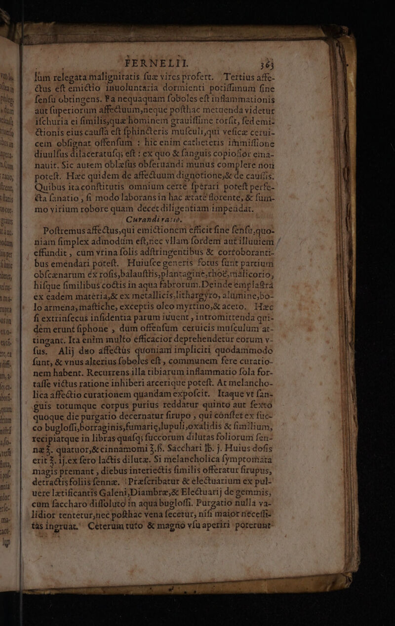 idum llsper liti |rium jiftrá io- xerit duxa, ipf mia dor rle- im» ac. . FERNELII. 361 lum relegata maligniratis fuz viresprofert. Tertius affc- Cus eft emictio inuoluntaria dormienti potiffimum fine fenfu obtingens. Fa nequaquam foboles cft inflammationis aut fuperiorum affe&amp;tuum;neque pofthac metaenda videtur i(churia ei fimilissquz hominem grauiffime rorfit, fed emi- &amp;ionis eius cauffa eft fphin&amp;teris mufculi,qui veficz ccrui- cein obfignat offenfum : hic enim catheteris immiffione diuulfus dilaceratufq; eft : ex quo &amp; fanguis copiotior ema- nauit. Sic autem oblafus obferuandi munus complere non poteft. Hzc quidem de affe&amp;tuum dignotione;&amp; de caulis. Quibus ità conftitutis omnium certe fpérari poteft perfe- &amp;ta fanatio , fi modo laborans in hac ztate Qorente, &amp; fumn- mo virium robore quam decet diligentiam 1mpeudat. Curandiratw. Poftremus affectus,qui emictionem efficit fine fenfiquo- niam fimplex adinodtim eft;riec vHam fordem aut illuuiem effundit , cum vtina folis adftringentibus &amp; cortoboranti- bus emendari poteft. Huiufce generis fotus fünt partium obfcanarum éx rofis,balaufttis,planzagiae;rhog,málicorio, hifque fimilibus co&amp;tis in aqua fabrorum.Deinde empla&amp;rá éx eadem matéria;&amp; ex mertallicis;lithargyro, alümine,650- lo armena; mattiche, exceptis oleo myrtino,&amp; aceto, Hzc fi extrinfecus infidentia parum juuent , intromitrenda qui- dem erunt fiphone , dum offenfum ceruicis mufculum at- tincant. Ita enim multo efficacior deprehendetur eorum v- fus. Alij do affectus quoniam impliciti quodammodo funt, &amp; vnus alterius foboles eft , communem fere curatio- nem habent. Recuxrens illa tibiarum inflammatio fola for- taffe victus ratione inhiberi arcerique poteft. At melancho- lica affe&amp;tio curationem quandam expofcit. Itaque vt fan- guis totumque corpus purius reddatur quinto aut fest quoque die purgatio decernatur firupo » qui conftet ex fuc- co bugloffi;borraginis,fumaric,lupulioxalidis &amp; fimilium, recipiatque in libras quafq; fuccorum dilutas folioruni fen- ng2. quatuor,&amp; cinnamomi .f. Sácchari ]b. j. Huius dofis erit 2. 1j.ex fero lactis diluta. S1 melancholica (fymptoriàta magis premant , diebus interiectis fimilis offeratur firupus, detractisfoliisfenna. | Prafcribatur &amp; electuarium ex pul- uere lztificantis Galeni,Diambre,&amp; Electuarij de sémmis, cum faccharo diffoluto in aqua bugloffi. Purgatio nulla va- lidior tentetur,nec pofthac vena fecetur, nifi maior riéceffi- tàsingruat. Céterumtufo &amp; magno víuaperiri poterunt
