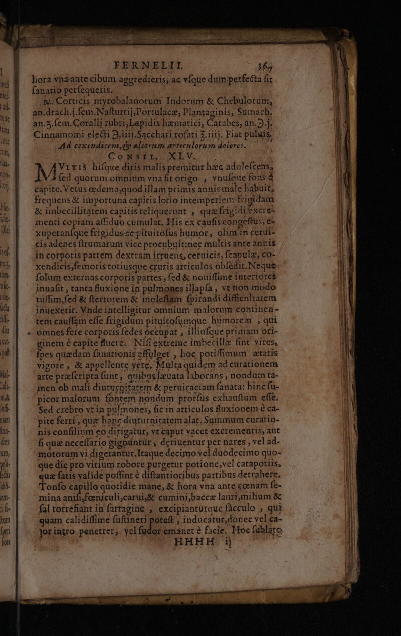 hora vnaante cibum ageredieris; ac vfque dum perfecta fi fanatio perfequeris. — &amp;. Coreicis myrobalanorum Indorum &amp; Chebulorum, an.drach.j.fem.Nafturtij;Portulacz, Plantaginis, Sumach. an.2.fem.Coralli rubri;Lapidis hiaematici, Carabes, an.9.j. Cinnamo;ni electi 2.iiij.Sacchari rofati 2.iiij. Fiat puluis. Ad coxendicem,q aliorum arvticnlorum dolores. Come TL. XEV. | N Virià hifque diris malis premitur hzc adcle(cens, / b fed quorum omnitim vnafit origo , vnuíqtte fois à capite. V etus oedema;quod illam primis annis male babuit, frequens &amp; importuna capitis lotio intemperienm frigidam &amp; imbecillitatem capitisreliquezunt , qua frizidiexcre- menti Wan affiduo cumulat. His ex caufis congeftus, e- xuperaníque frieidusac pituitofus humor, olim in cerui- cisadenes ftrumarum vice procubuit:nec multis ante anris in corporis partem dextram irruens, ceruicis; fcapula, co- xendicis;femoris totiusque cruris articulos obfedir.Neque folum externas corporis partes fed &amp; nouiffune interiores inuaáfit , tanta fluxione in pulmones illapía , vt non modo tüffim,fed &amp; ftertorem &amp; moleftam fpirandi difficnltatem inuexerit. Vnde intellieitur omnium malorum continen - tem cauffam effe frigidum pituitofumque hemorem , qui omnes fere corporis fedes occupat , illiufque primam ori- ginem é capite fluere; Nifi extreme imbecillz fint vires, fpes quzdam fanationis 2ffüleet , hoc potiffimum | etatis vigore , &amp; appellente yere, Multa quidem ad curationem arte prafcripta funt, quibuslauata laborans , nondum ta- men ob mali diuturnitatem &amp; peruicaciam fanata: hinc fü- picor malorum fontem noridum prorfus exhauftum effe. Sed crebro vr in ppl mones, fic in articulos fluxionem é ca- pite ferri , que hane diuturnitatem alat, Summum curatio- nis confilium eo dirigatur, vt caput vacet excrementis, aut fi quz neceflario eigpuntur , deriuentur per nares , vel ad- motorum vi digerantur. Itaque decimo vel duodecimo quo- que die pro virium robore purgetur potione,vcl catapotiis, » ^ d ? «. o LJ LI * l. quz fatis valide poffinr é diftantioribus partibus detrahere. 'Tonfo x jd ue mane, &amp; hora vna ante ccenam fe- mina anififaeniculi,carui,&amp; cumini,baccae lauri,milium &amp; me em Tea ems