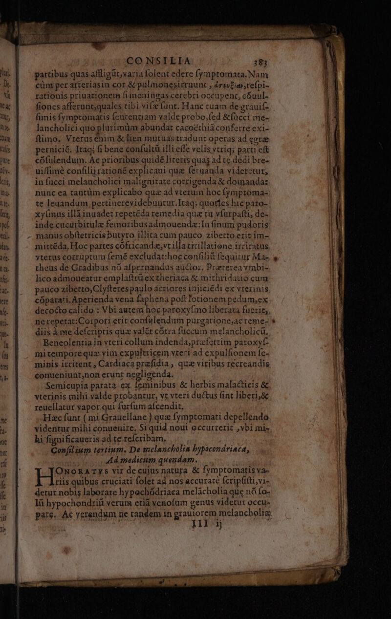 partibus quas affligüt, varia folent edere fyrmptomata.Nam cüm per arteriasin cor &amp; palmonesirruunc , ácsuEiahrefpi- rationis priuationem fiimeningas cerebri occupent, cGuul- fiones afferuncquales tibi vifa funr. Hanc tuam de erauif- fimis fymptomaris fententiam valde probo,fed &amp;fücci me- lancholici quo plurimüm abundat cacoethiá conferre exi- ftimo. Vterus énim &amp; lien mutuas tradunt operas ad (grae pernici&amp;. Itagi fi bene confultü illi effe velis vtriq; partt eft cófulendum. Ac prioribus quidé literis quas ad te dedi bre- uiffimé confilijrationé explicaui qua feruanda videretur, in fucci melancholici malignitate corrigenda X doinanda: nunc ea tantüm explicabo qua ad vtezum hoc (ymptoma- te leuandum pertinerevidebuntur.Itaq; quoríes hic paro- xy(mus ill inuadet repetéda remedia qua tu víurpafti, de- inde cucurbitule femoribusadmouendz:In (inum pudoris manus obftetricis butyro illita cum pauco. zibetto ezit im- mittéda, Hoc partes cofricandz;vt illa cicillatiene irricatus yterus corruptum femé excludat:hoc cenfili fequitur Ma- theus de Gradibus nó afpernandus auctor, Praeterea vmbi- lico admoueatur emplaftrüex theriaca &amp; mithridatio cum pauco zibetto,Clyfteres paulo acriores injiciédi ex vterinis cópara'i. Aperienda vena faphena poft lotionem pedum,ex decocto calido : Vbi autem hoc paroxyfmo liberaza fuerir, nerepetat:Corpori etit confulendum purgatione;ac reme- diis à me defcriptis qua valét cotra fuccum melancholicü. Beneolentia in vteri collum indenda;prafortim paroxyt- miteimnporequz vim expultricem vteri ad expulfionem Íe- minis irritent , Cardiaca przfidia , qua viribus recreandis conueniunt,non erunz negligenda. Semicupia parata ex Íeminibus &amp; herbis malacticis &amp; vterinis mihi valde probantur, vt vteri ductus fint liberi,&amp; reuellatur yapor qui furfum afcendit, Hc funt ( mi Grauellane ) quz fymptoemati depellendo videntur mihi conuenire, $1 quid noui occurrerit ,vbi mis hi fignificaueris ad te refcribam, Confilium tertium. De tnelancholia bypocondriaca, Ad medium quendam. — ONORATYys vir decuius natura &amp; fymptomatis va- riis quibus cruciati folet ad nos accurate fcripfifti,vi- detur nobis laborare hy pechódriaca melacholia que ná fo- lit hypochondrifi verum etiá yenofum genus videtur occu- pare. Ac verendum ne tandem in grauiorem melancholiz. j Ill ij