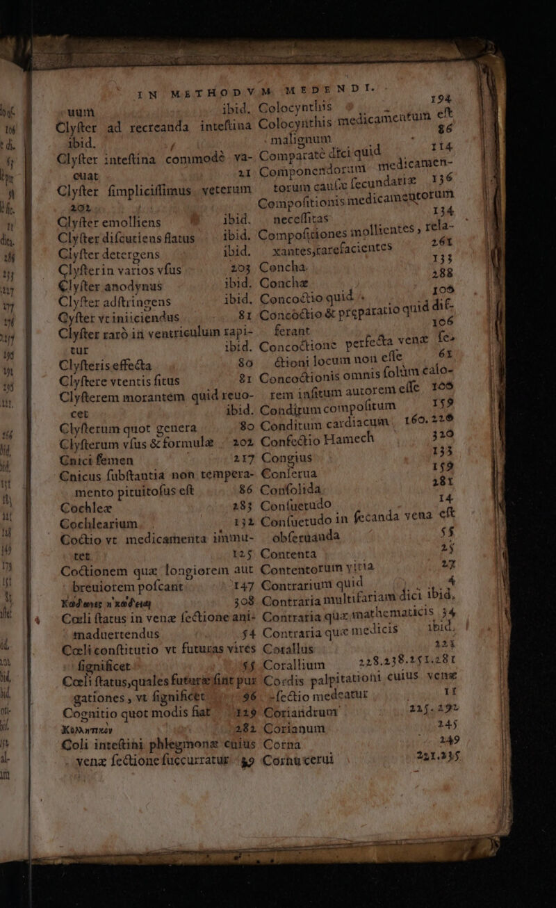 uum ibid. Clyfter ad recreanda intefüna ibid. Clyfter cuat 2I Clyfter fimpliciffimus. veterum 202 Clyfter emolliens ibid. Clytter difcutiens flatus ibid. Ciyfter detergens ibid. Clyfterin varios vfus 203 €lyíter anodynus ibid. Clyfter adftringens ibid. Gyfter vc iniiciendus 81 Clyfter raró iri ventriculum zapi- tur ibid. Clyfteris effecta $o Clyftere vtentis fitus 81 Clyfterem morantem quid reuo- cet ibid. Clyfterum quot genera 8o Clyfterum víus &amp; formule . 202 Cnici femen | 117 Cnicus fubftantia non témpera- mento pituitofus eft 86 Cochlez 28; Cochlearium 131 Co&amp;tio vt medicamenta inimu- tet 125 Coctionem qux longiorem aut breuiotem pofcant 147 Kad eer n xod'eidj 308 Cali ftatus in venz fectione ani- maduertendus $4 Coli conftitutio vt futuras vires fignificet $4 Cali ftatus,quales future fint pur gationes , vt fignificet 96 Cognitio quot modisfiat 129 Kom wey 2181 Coli inteftini phlegmonz cuius vena fectione fuccurratur../ 89 MEDENDI. Colocynthis Colocyithis malignum d II4 Componendoran medicamen- torum cau fecundatiz 136 Compofttionis medicameutorum neceffitas I34 Compofitiones mollientes , rela- xantes,£arefacientes 261 Concha. i j Concha 288 Concocio quid Tri 4 498 Concóctio &amp; preparatio quid dit ferant 196 Concoctionc perfe&amp;a venc fe» é&amp;tioni locum noi efle 6x Conco&amp;ionis omnis (olàm calo- rem infitum aucorent eí(fe 165 Condirum compofitum 159 Conditum cardiacum , 1 60.216 Confedio Hamech 310 Congius 133 Conferua 149 Confolida 28t Coníuerudo 14 Coníuetudo in fecanda vena cft obferuauda $5 Contenta | 23 Contentorum y!t'1a 27 Contrarium quid A Contraria multifariam dici ibid, Contratia qua imathematicis 34 Contraria que medicis ibid. Coxallus 121 Corallium 228.238.1451.281 Cordis palpitationi cuius vene -fectio medeatur If Coriandruur 215.2192 Coriangum 145 Corna 249 Corhucerui 221.31j