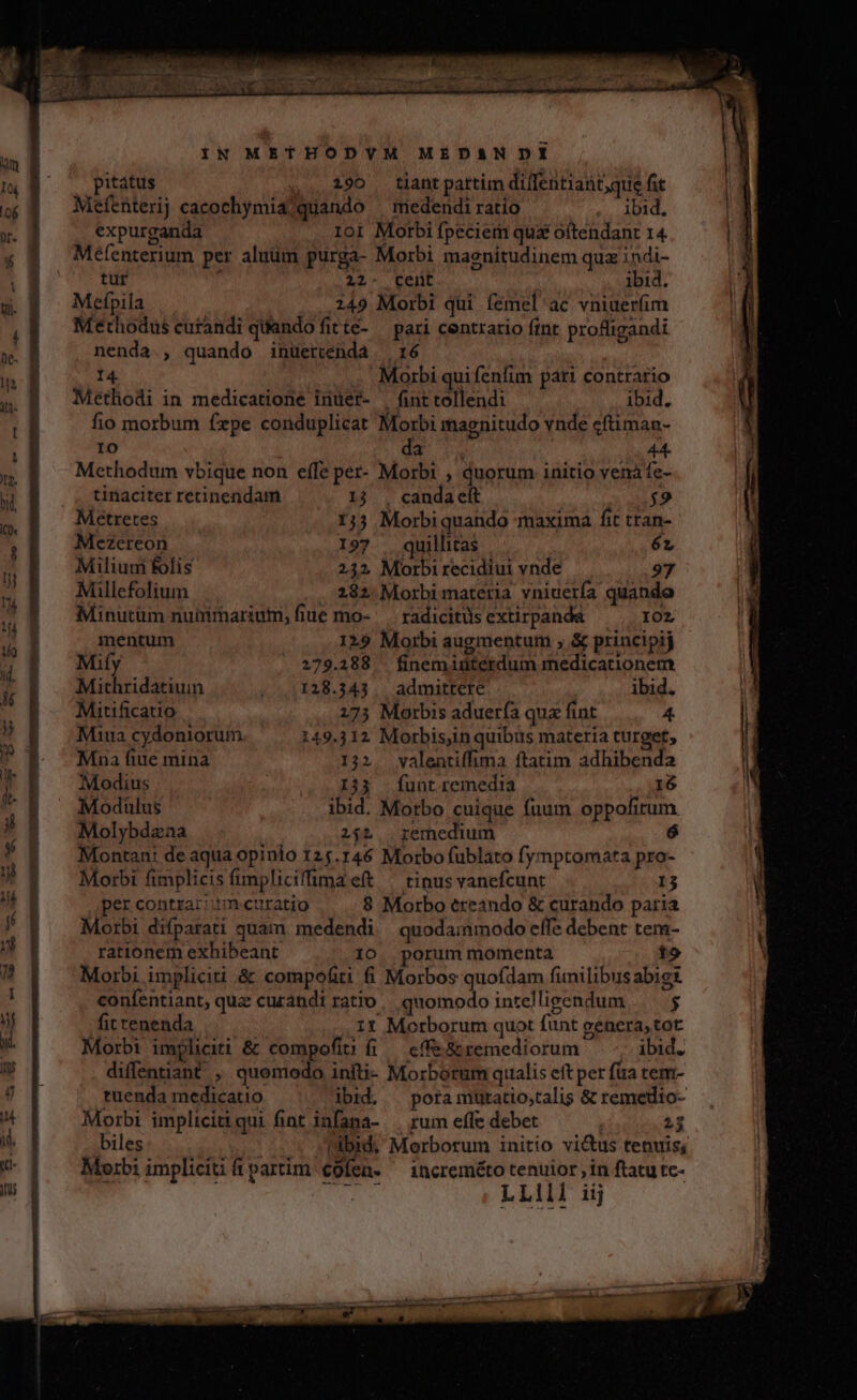 pitátus 190 tlantpartim dif[entiant,que fit Mefenterij cacochymia?quando | medendiratio ibid. expurganda 101 Morbi fpeciem qua oftendant 14 Mefenterium per aluüm purga- Morbi magnitudinem quz indi- tur 22- Pen ibid. Mefpila 249 Morbi qui íemel'ac vniuerim Methodus curandi quando fitte- — pari centrario fint profligandi nenda., quando inuertenda |, 16 14 Morbi qui fenfim pari contrario Methodi in medicatione inuer- | fint tollendi ibid. fio morbum fxpe conduplicat Morbi magnitudo vnde cftimau- IO da | 44- Methodum vbique non effe per- Morbi , duorum initio venaáfe- | . tinacitet retinendam 1j . candaett $9 Metretes 1j5 Morbiquando maxima fit tran- Mezereon 197 . quillitas 6L Milium folis 232 Morbi recidiui vnde 97 Millefolium . 2182. Morbi materia vniuería quande Minutüm nuimmariutm, fiue mo- ' — radicitüs extirpanda 102 mentum 129 Morbi augmentum , &amp; principij Mify 279.388 — finem iüterdum medicationem Mithridatiuin /..1128.343.. admittere ibid. Mitificauo 273 Morbis aduerfa qux fint 4. Miua cydoniorum 149.312 Morbis,in quibus materia turget, Mna fiue mina 132. valentiffima ftatim adhibenda Modius (0052 E33. . funt remedia 16 Modulus ibid. Motbo cuique fuum oppofirum Molybdzaa 251. remedium Montan: de aqua opinio 125.146 Morbo fublato fymptomata pro- Morbi fimplicis fimpliciffima e(t | tinus vanefcunt 13 per contrar;:m curatio $ Morbo ereando &amp; curando paria Morbi difparati quam medendi | quodammodo effe debent tem- rationem exhibeant 10. porum momenta to Morbi implicii &amp; compofiti fi Morbos quofdam fimilibus abigt confentiant, qua curandi ratio quomodo intelligendum $ fittenenda 1t Morborum quot funt genera, tot Morbi impliciti &amp; compofit fi — cffe &amp; remediorum ibid. diffentiant , quemodo infti- Morborum qualis eft per füa tem- tuenda medicatio ibid. — pora mutatiostalis &amp; remedio- Morbi implicitiqui fint infama- . rum effe debet 2$ biles ibid, Morborum initio vi&amp;us tenuis; Morbi impliciti partim cofen. ^ increméto tenuior, in ftatu tc-  TATE LLIII iij