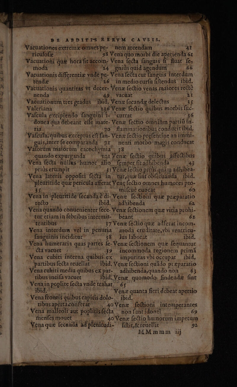 à pt APRDITISRERYVM CAVSIS. Vacuationes extrema Ominespe- ^nemarcendam ome ricülofe 5-98 Vena quo morbi die aperiénda 61 Vacuationi qui hórafit áccom- Vena fecta fanguis fi fuat fe- moda 24 gniusquid agendum 66 Vacuationis differenti vnde pe- V eia fectá cur anguis interdum tende 16 inmediocurfu fiftendus ibid. Vacuatiónis quantitas vt decer- Venz fe&amp;tio venas maiores recte nenda 49. Yacüat 2l Vacuationtm ttes gradus ibid, Venz fecandz delectus $$ Valeriana ió 236 Venge fectio quibus morbis fic- Vafcula excipiendo fanguinl 1- currat 36 done qua debeant efle mate- Vena fectio ómniüm partiü ir- ria 70 flmmationibus conducit Ibid, Vafcula; quibus ex xceptüs eft fan- Venz fectio prefentíne animmi- Cuisinterfecomparanda zr ^nenti motbo' mapis conducat Vena fe&amp;a 'nullus humor alio femper fit adhibe nda 45 priüs erümpit j i Vene [ectio prius quam adhibea- Vena latéris oppofiti fecta. in. No fintobíeruanda ibid. ypleüritide quz pericula: alferat Vene fectio omnes humores pxo- miícüué euocat 6o Vena in ipleürttide teres Vene Íecboni qua przparatio recto ibid. adhibenda 62, Vera quando contenienter fece- Venz fe&amp;tionem quz vitia prohi- tur ctiam in febribusintermit- beant éz 'tentibus 37 Venz fectio qux. adferat incom« Vena interdum velin penuria ^imoda cruditate,vbi ventricu- fanguinis inciditur | 38 luslaborzt ibid. Vena Phüineraria quas partes A Venz ícctionem qua fequantur &amp;àávacuet ; 39 incommoda regionem primi Vena cubiti interna quibus ex ^ impuritas vbioccupat | ibid, partibus fecta reuellat ^ ibid. Venz fe&amp;ioni quádo przparatio Venacuhiti media quibus ex par- adhibenda,quando non, . 65 tibus incifa vacuet | bid. Vene quomodo; findendz fint Venain poplite fe&amp;a vnde trahat, 65 ibid. Venz quanta fieri debeat apertio Vena frontis quibus capitis dolo-,- ibid. ribusapertacónferat ^, 4o Vene fe&amp;ioni intemperantes Vena malleolt aut poplitisf fecta | non funt idonei 69 inenfes mouet .. 40 Venz fectio humorum impetum Vena quz fccandà ad plenitudi-' fitit, &amp; reuellit 91