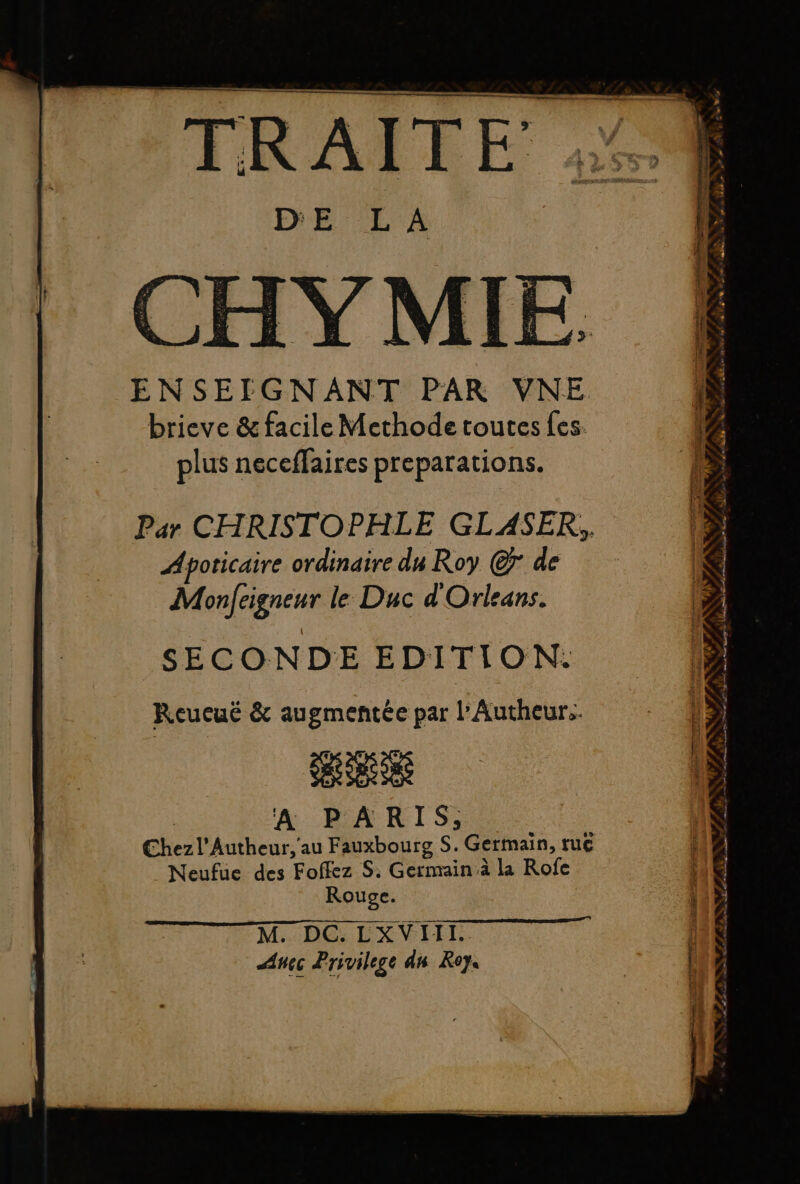 = ; FD Poe RS ET SR k 3 - 9 7, À: à 2550 d os é TA PL PER RE as) » DE LA CHVYMIE ENSEIGNANT PAR VNE brieve &amp; facile Methode toutes fes. plus neceffaires preparations. Par CHRISTOPHLE GLASER, Apoticaire ordinaire du Roy ©7 de Monfeigneur le Duc d'Orleans. SECONDE EDITION: Reucuë &amp; augmentée par l’Autheurs A PARIS, A Chezl'Autheur,'au Fauxbourg S. Germain, tu€ Neufue des Foffez S. Germain à la Rofe Rouge. M. DC. LXVIII. Anec Privilege dn Roy. L 2 ENT s à La AUS PEAR À, OPA LP ALES T3 LR GENE » ta, TETE de Lt De «2. D