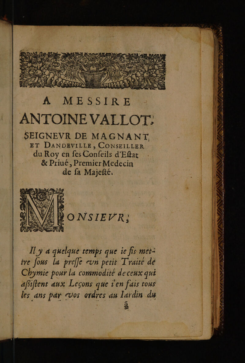 san ANTOINE VALLOT,: SEIGNEVR DE MAGNANT ET DANDEVILLE, CONSEILLER du Roy en fes Confeils d'Eftat &amp; Priué, Premier Medecin de fa Majefté. Il y à quelque temps que ie fis met: tre Jous la preffe sun perit Traité de Chymie pour la commodité deceux qui affiftent aux Lecons que t'en fais tous les ans par os ordres an lardin ds &amp; *r Ms N° s à SERRES .È&amp; nn … 2 sm : F = = di © à #4 ut Age RL 2 COR. Un pa VE À 2 NN FF PEN SONORE EPST Ton che aG vers 4% AN TER pers line Contre pre dd TT A a} A à RE 0 Le  ES MILLE ed ré anmam D fn
