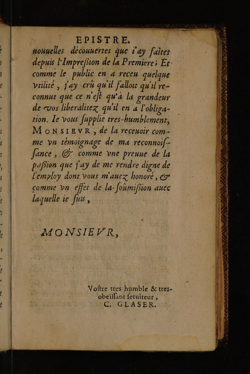 ñonuelles decouneïtes que t'a) faites comme le public en «a receu quelque vtiliré , j'ay -cré qu'il falloir qw'il re- connut que ce nef} ga la grandeur de cuos liberalitez qu'il en à l'oblia- tion. Le vous [upplie tres-bumblement, MonNsiEveR, de la receuoir com- me yn témoignage de ma reconnoif-- fance , © comme Vvne prenne de la paffion que j'ay de me rendre digne de l'employ dont vous m'auez honore, € comme Yn effet de la- Joñmiffion auec laquelle ie Juis, MONSIEVFR, Voftre tres humble &amp; tres- obeïffant feruiteur , C. GLASER. à * » L) Sid AL Du OS AR DA RE
