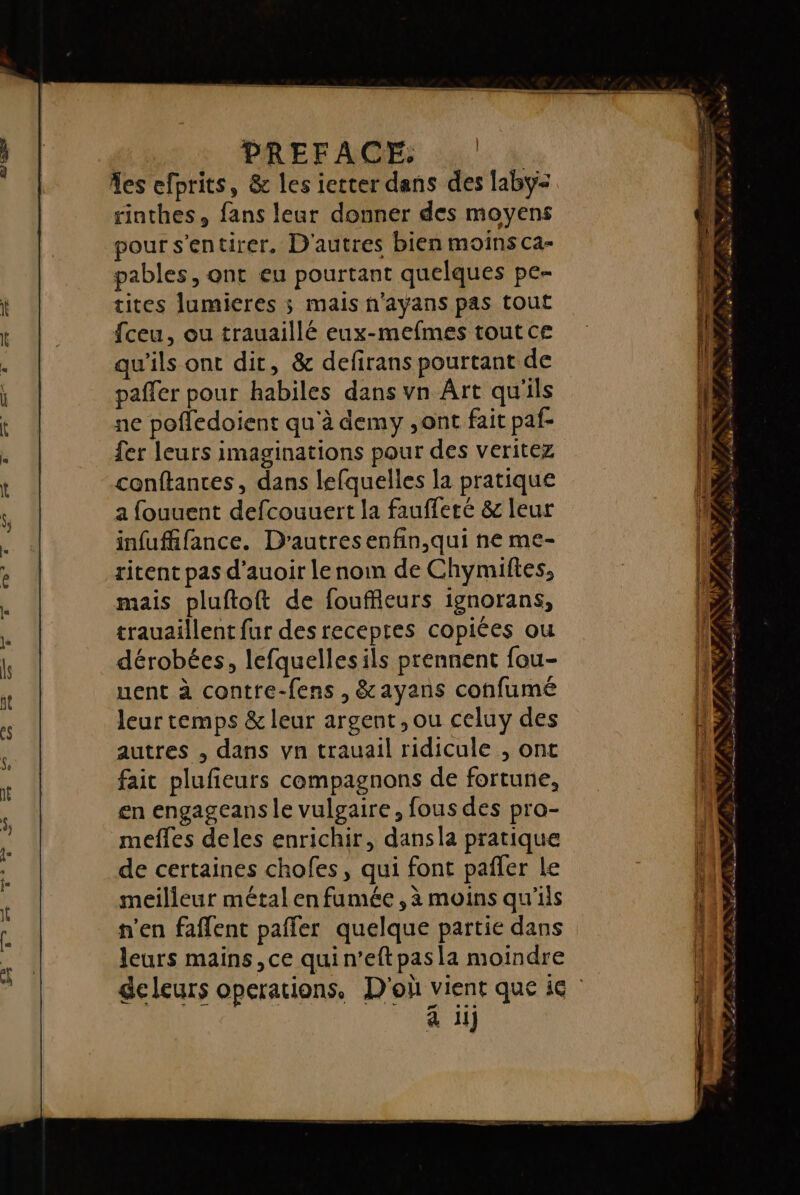 PREFACE, x A %es efprits, &amp; les ierter dans des laby: rinthes, fans leur donner des moyens pour s'entirer. D'autres bien moins ca- pables, ont eu pourtant quelques pe- tites lumieres ; mais n'ayans pas tout {ceu, ou trauaillé eux-mefmes tout ce qu'ils ont dit, &amp; defirans pourtant de paffer pour habiles dans vn Ârt qu'ils ne pofledoient qu'à demy ,ont fait paf- trauaillent fur des recepres copiées ou dérobées, lefquellesils prennent fou- uent à contre-fens , &amp;ayans confumé leur temps &amp; leur argent, ou celuy des autres , dans vn trauail ridicule , ont fait plufieurs compagnons de fortune, en engageans le vulgaire, fous des pro- mefles deles enrichir, dansla pratique de certaines chofes, qui font pañler Le meilleur métal en fumée, à moins qu'ils n’en faflent pañfer quelque partie dans leurs mains, ce quin’eftpas la moindre à iij # : atw 2 + / PT RE TS
