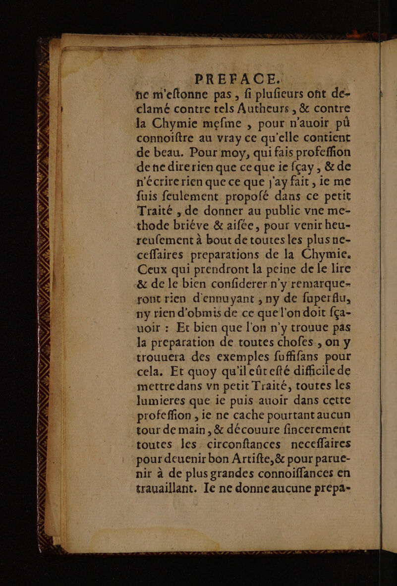 PREFACE.. fe m'eftonne pas, fi plufieurs ont de- clamé contre tels Autheurs , &amp; contre la Chymie mefme , pour n'auoir pü connoïftre au vray ce qu'elle contient de beau. Pour moy, qui fais profeffion denedirerien que ce que ie fçay , &amp; de n'écrirerien que ce que j'ay fait, ie me fuis feulement propofé dans ce petit Traité , de donner au public vne me- thode briéve &amp; aifée, pour venir heu- reufement à bout de toutesles plusne- ceffaires preparations de la Chymie. Ceux qui prendront la peine de le lire &amp; de le bien confiderer n'y remarque- ront rien d'ennuyant , ny de fuperflu, ny rien d’obmis de ce que l’on doit fça- uoir : Et bien que l'on n'y trouue pas la preparation de toutes chofes., on y trouuera des exemples fuffifans pour cela. Et quoy qu'ileûcefté difhcile de mettre dans vn petit Traité, toutes les lumieres que ie puis auoir dans cette profeffion , ie ne cache pourtant aucun tour de main, &amp; découure fincerement toutes les circonftances necefflaires pour deuenir bon Ârtifte,&amp; pour parue- nir à de plus grandes connoiffances en trauaillant. Ie ne donne aucune prepa- LE PR Er F7 à PAT EPTNRE TS STE - PR u F. T. É &gt; F ». TFC NS ; 4° EN\ ÿ 2 FL IN 7 P \ NN V7 4 ®, ENS j NN LS Cr \ SCOR NET ARR « à Ÿ À D AP 6 TE? DÉS RNNS ST NL LR NEC | dati) NN PP ALNN SPP Nu RÉEL ATRTET Ts