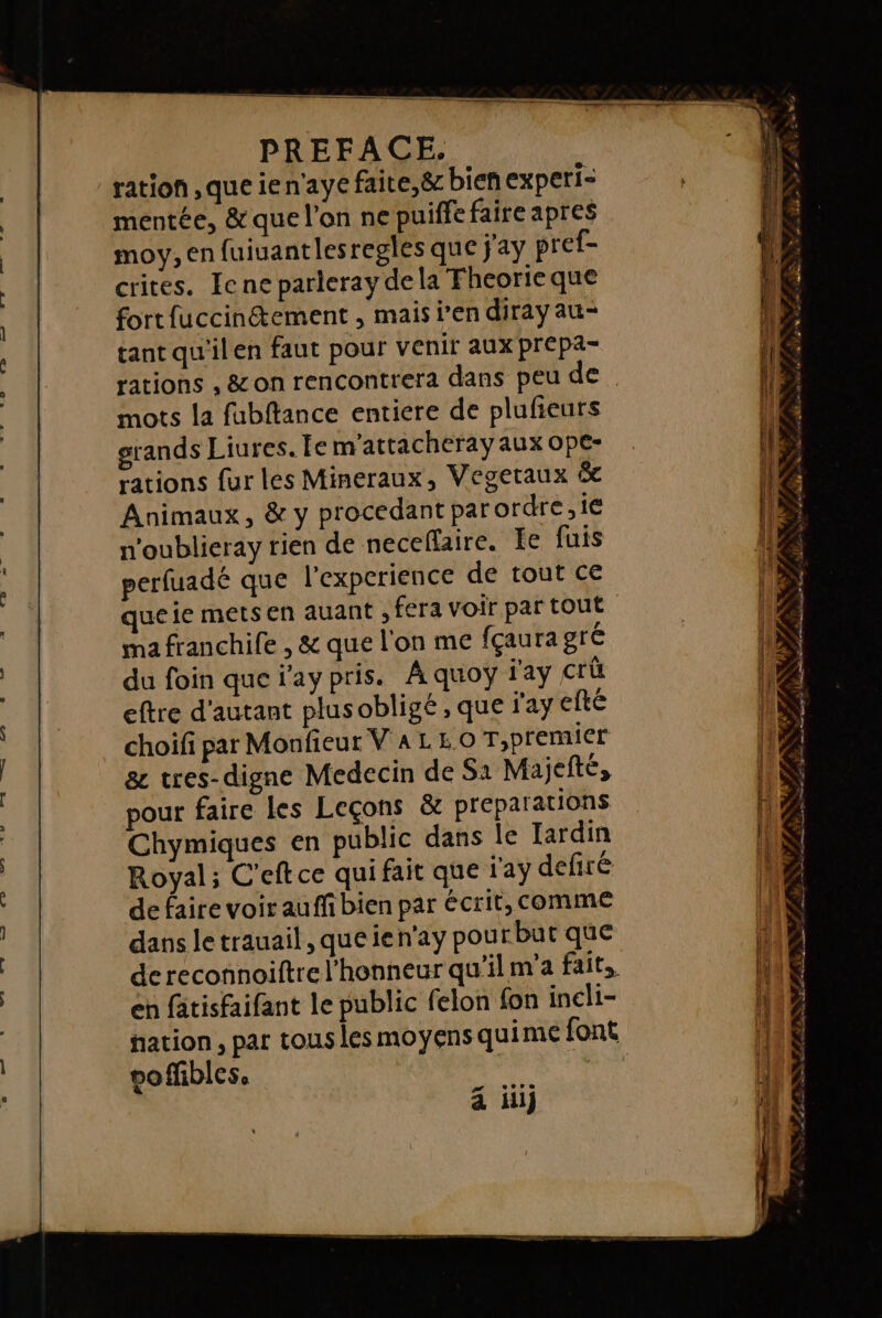 en nas saeses PREFACE. ration ,que ien'aye faite,ë&amp; bien experi= mentée, &amp; que l'on ne puiffe faire apres moy, en fuiuantlesregles que j'ay pref- crites. Iene parleray dela Fheorieque fort fuccinétement , mais j'en diray au- tant qu'ilen faut pour venir aux prepa- rations , &amp; on rencontrera dans peu de mots la fubftance entiere de plufieurs grands Liures. Le m'attacheray aux Ope- rations fur les Mineraux, Vegetaux &amp; Animaux, &amp; y procedant par ordre, ie n'oublieray rien de neceffaire. Ie fuis perfuadé que l'experience de tout ce que ie mets en auant , fera voir par tout ma franchile , &amp; que l'on me fçaura gré du foin que j'ay pris. A quoyÿ l'ay crü eftre d'autant plusobligé , que ay efté choifi par Monfieur VALEO T,premier 8 tres-digne Medecin de S1 Majefté, pour faire les Leçons &amp; preparations Chymiques en public dans le Jardin Royal; C'eftce qui fait que l'ay defiré de faire voir auffi bien par écrit, comme dans le trauail, que ien'ay pour but que de reconnoiftre l'honneur qu'ilm'a fait, en fatisfaifant le public felon fon incli- FE ie - 5 LL SE st ENS Le 7 4 # e + % , a : 4 ; Æ. 4 n LÉ NES Ne el 228 AE ee nd et M PEN EL € D &gt; ? L X ” PS ? : ; = FF È Le, LE : y LA , #7 é À PR ARE NL PRNTA ATRESCAR S | PPRSÈST Fe $ &gt; / a G, AN 7 Ph …r, Sn mie acute ne a LS àk 4 dun” 2 able.