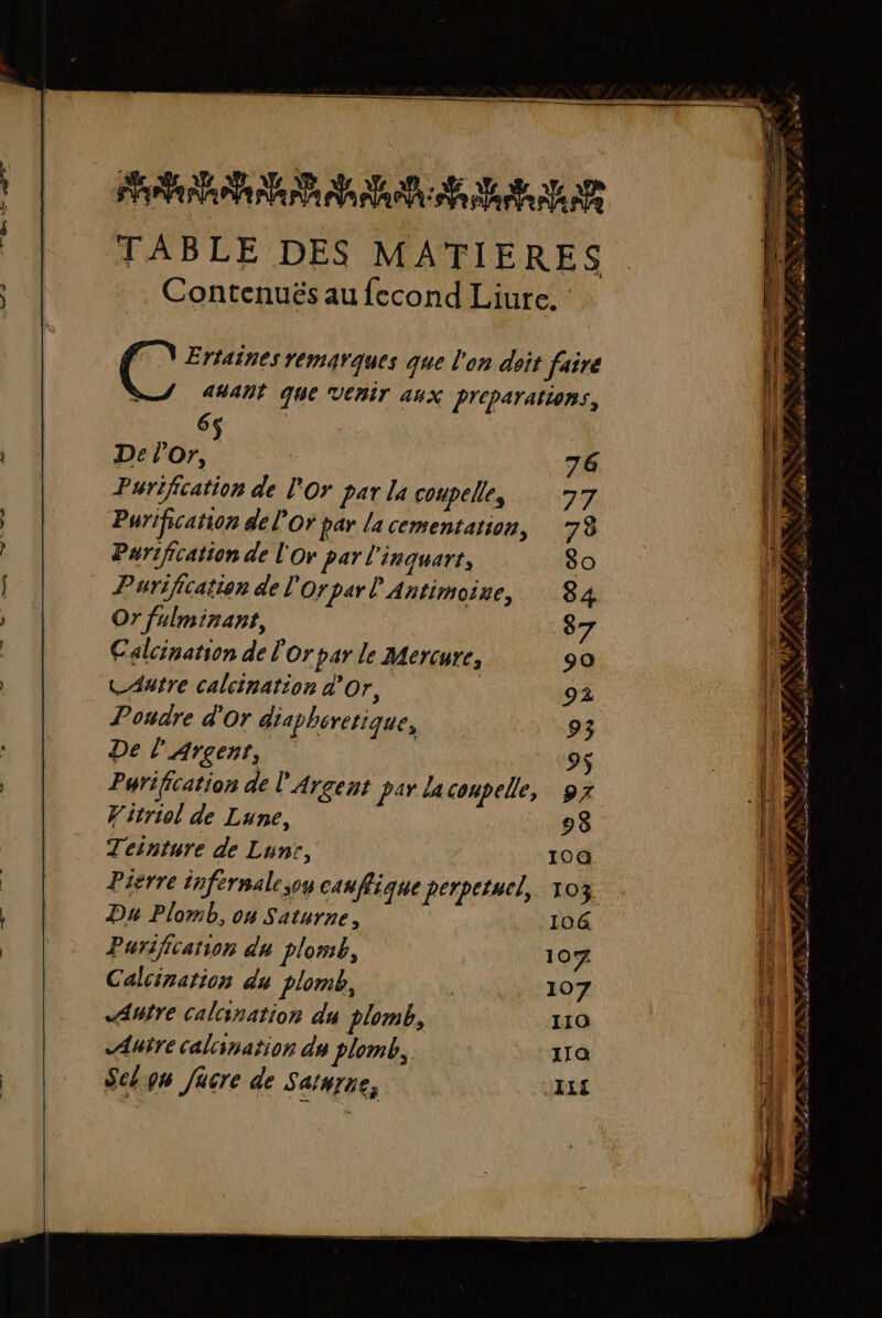 TABLE DES MATIERES Contenuës au fecond Liure. LE. NS PV Ertaines remarques que l'on doit faire anant que VERT 44x Preparattens, 6 | De l'or, Purification de l'Or par la coupelles Purification de l'Or par la cementation, Purification de l'Or par l'inquart, Purification de l'or par l'Antimoine, Or fulminant, Calcination de l'or par le B4ercure, CAatre calcination d'Or, ; Poudre d'or diapbiretique, De l'Argent, Purification de l'Argent par laconpelle, Witriol de Lune, Teinture de Lunsr, Pierre tnfernale;og cas fique perpetucl, Du Plomb, on Saturne, Purification du plomb, Calcination du plomb, Aufre calination du plomb, Aure calcination du plomb, Sel gn Jücre de Sarurre, — ‘j2 r 2 » : : A [e w 1 AE se el et PS LE RD de à air % + \ ( ST meet SE are # : à