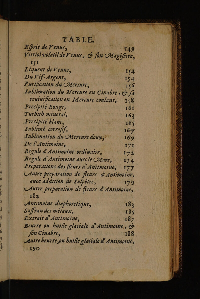 Efhrit de Venus, 149 Virriolvolatilde Venus, @ fin CMagiftere, 151 Liqueur de Venus, 154 Da Vif-Arçent, 154 Purification du CMerrure, 156 Sublimation du Mercure en Cinabre , € fa rentuification en Mercure conlant, 1,8 Prectpité Rouge, 161 Turbith mineral, 163 Precipire blanc, 165$ Sublime corroff, 1677 Sublimation du Mercure doux; 169 - De l’'Antimeine, 171 Regule d'Antimoine ordisaire, ” 17 Rcgule d'Antimoine anecle Cars, 174 Préparations des fleurs d'Antimoine, 177 C Autre preparation de fleurs d'Antimoine, auec addition de S'alpétre, 179 CAutre preparation de fleurs d'Antimoise, 182 ARE Atimoine diaphoretique, 183 Safran des métaux, 135$ Extrait d'Antimoine, 187 Beurre ow buille glaciale d'Antimoine, &amp; Autre beurre,ou huile glaciale d'Antimoiné, 190 el es ae a DSL, s it ll ne are 0