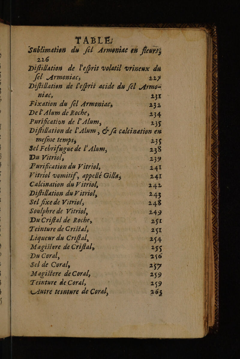 Sablimation du fl Armoniar eh fleurs; 226 Diffillation de Pefhrit volaril vrineux da fel .Armoniac; 227 Diflilation de l'efprit dd du fel Armo= HÉAC, 23X Fixation du [el Armoniac; 232 Del Alum de Roche; 234 Purification de l’Alum, 23$ Diflillation de l'Alum É Ja calcination en méfnie temps; 23$ Sel Febrifugue de l'Alum, 238 Dx Vitriol, 239 Purification du V itriol, 241 Virriol vomitif, appellé Gilla; 241 Calcination du V'itriol, 242 Diflillation du Vitriol, 243 Sel fixe de Vitriol, 248 Soulphre de Vitriol, 249 Du Criftal de Roche, 2$E Teinture de Cristal, 2$I Liqueur du Criffal, 254 Magislere de Criffal, 25$ Sel de Coral, 2ÿ7 Magistere de Coral, 259 Teinture de Coral, 259 Canire tesnture de Cora}, 263 : av. a am ee +, h MS. à LL / # à à ef Es. Danse dam 2 LPIVE ê re # at LS er ME sl