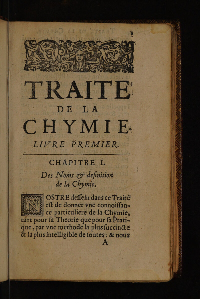 LIVRE PREMIER. CHAPITRE I. Des Noms és definition de la Chymie. eft de donner vne connoïffan- ce particuliere de la Chymie; tänt pour fa Theorie que pour fa Prati- que, par vne methode la plus fuccinæe &amp; la plus intelligible detoutés; &amp; nous * ne, bare à mi F er oi mm + = à RE — ES ; É f # LAN L) F , Ca \ , ' F y f 4 # . à SN : à 4 4 . + Sp du K PS AA” 7 k % : @. 2 d s 4 79? es F4 4 * > 4° , > 4 4 n LT ce done D in SM LL a S Corn A ei dat ele ds AE 5e ne &amp; 4 EAST SES LR de: