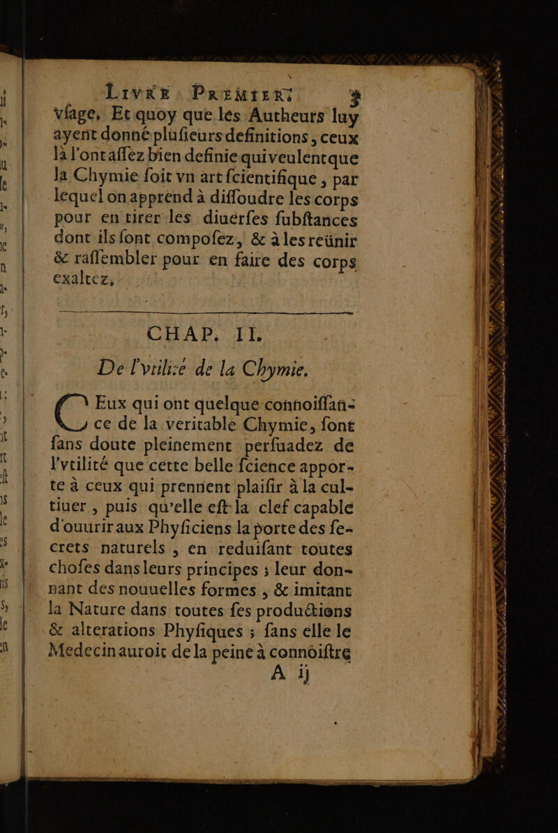 ayent donné plüufieursdefinitions , ceux là l'ontafez bien definie quiveulentque la Chymie foit vn art fcientifique , par lequel on apprend à diffoudre lescorps pour en tirer les diuerfes fubftances dont ils font compofez, &amp; àlesreünir &amp; raflembler pour en faire des corps exaltez, CHAP. II. De l'vuli:e de la Chymie. C Eux qui ont quelque confoiflan: ce de la veritable Chymie, fone fans doute pleinement perfuadez de l'vcilité que cette belle fcience appor- te à ceux qui prennent plaifir à la cul- tiuer , puis qu'elle eft:la clef capable d'ouuriraux Phyficiens la porte des fe- crets naturels , en reduifant toutes chofes dans leurs principes ; leur don- pant des nouuelles formes , &amp; imitant la Nature dans toutes fes productions &amp; alterations Phyfiques ; fans elle le Medecinauroit de la peine à connoiftre 1] La, NA u E= _- TE r: Re 2 Es ‘+ p A ». a a Use BL SR he à L'De » « . : EPA ORNE xg y NU EUROS RS VAL LR PRIT LA SLA LL Le ed Map Se Conf = ÉRRRRRTE es NY ae ES A me re