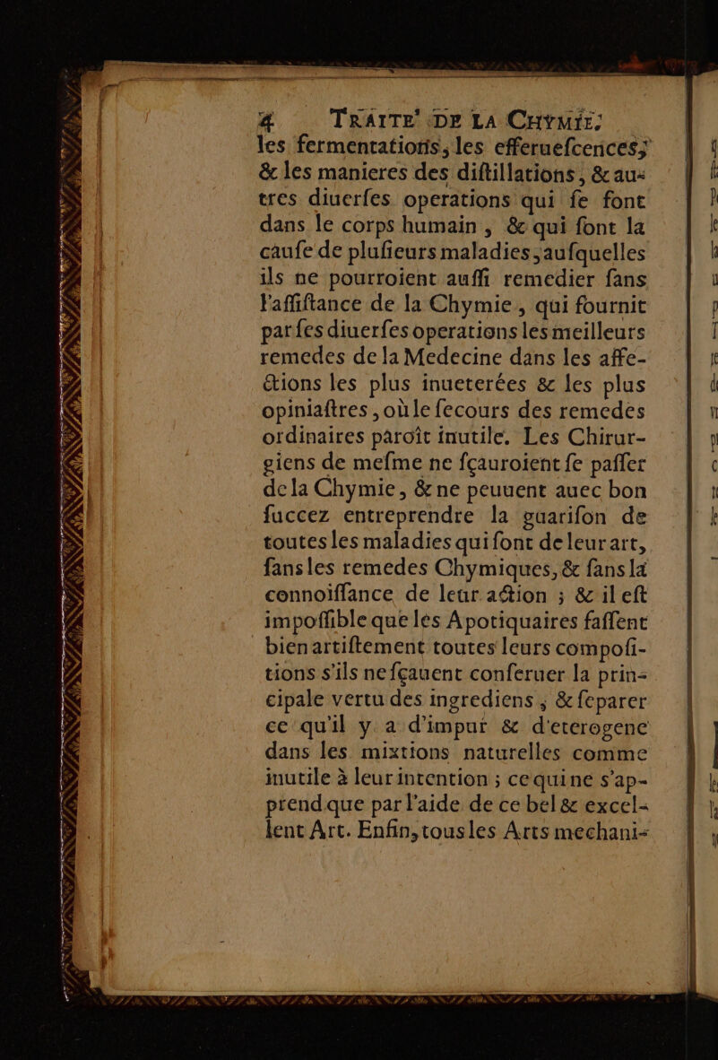 les fermentatioris, les efferuefcences; &amp; les manieres des diftillations , &amp; au: tres diuerfes operations qui fe font dans le corps humain , &amp; qui font la caufe de plufieurs maladies ,aufquelles ils ne pourroient auffi remedier fans Fafliftance de la Chymie, qui fournit parfes diuerfes operations lesmeilleurs remedes de la Medecine dans les affe- ions les plus inueterées &amp; les plus opiniaftres , où le fecours des remedes ordinaires paroît inutile. Les Chirur- giens de mefme ne fçauroient fe pafler de la Chymie , &amp; ne peuuent auec bon fuccez entreprendre la guarifon de toutes les maladies quifont deleurart, fans les remedes Chymiques, &amp; fans la connoiffance de leur ation ; &amp; ileft impoflible que lés Apotiquaires faflent _bienartiftement toutes leurs compofi- tions s'ils nefçauent conferuer la prin: cipale vertu des ingrediens ; &amp; feparer ce quil y à d'impur &amp; d'etcrogene dans les mixtions naturelles comme inutile à leurintention ; cequine s’ap- prendque par l'aide de ce bel &amp; excel: lent Art. Enfin,tousles Arts mechani- RER S Fe &amp; F + 3 D dE + No #7 st 77e EP NC ROZ ENV 14 NT e © aa à le à æ - ac al Fr Re NUS # FF ÈT si 2 CEE er Ce ni # è SCT D NA NP à fre % NZ * AN V7 UT: F5 ———— PRET AN DONC PR ee NC PET NÉE CD Le CEE EN à ANS Fe # ‘ QE ; re re HN *PPAN PRE PL TETE)