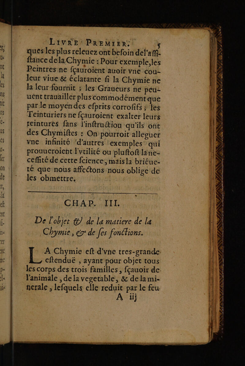 ques les plus releuez ont befoin del'añ- ftance dela Chymie : Pour exemple,les Peintres ne fçauroient auoir vne cou- leur viue &amp; éclatante fi la Chymie ne la leur fournit ; les Graueurs ne peu- uént trauailler pluscommodément que par le moyendes efprits corrofifs ; es Feiñturiers ne fçauroient exalter leurs feintures fans l'inftru&amp;tion qu'ils ont des Chymiftes : On pourroit alleguer vne infinité d'autres exemples qui prouueroient l'vtilité ou pluftoft lane- ceffité de cette fcience, maisla briéue- té que nous affcétons nous oblige de les obmettre. CHAP. III. De l'objet &amp;) de la matiere de la Chymie, er de [es fonctions. À Chymie eft d'vne tres-grande. eftenduë , ayant pour objet tous les corps des trois familles , fçauoir de. l’'animale , de la vegetable, &amp; de la mi- nerale , lefquels elle reduit par le feu iij ra, v? nn * d Æ) # à &gt;. 1 * à De PS CPS PE LR IT CORTE ENS ES LÉ NES. Na it da + +. Ve 72 - DOATAE FRET RER S PENSE * 4 4 4 LA k: NS ALISts