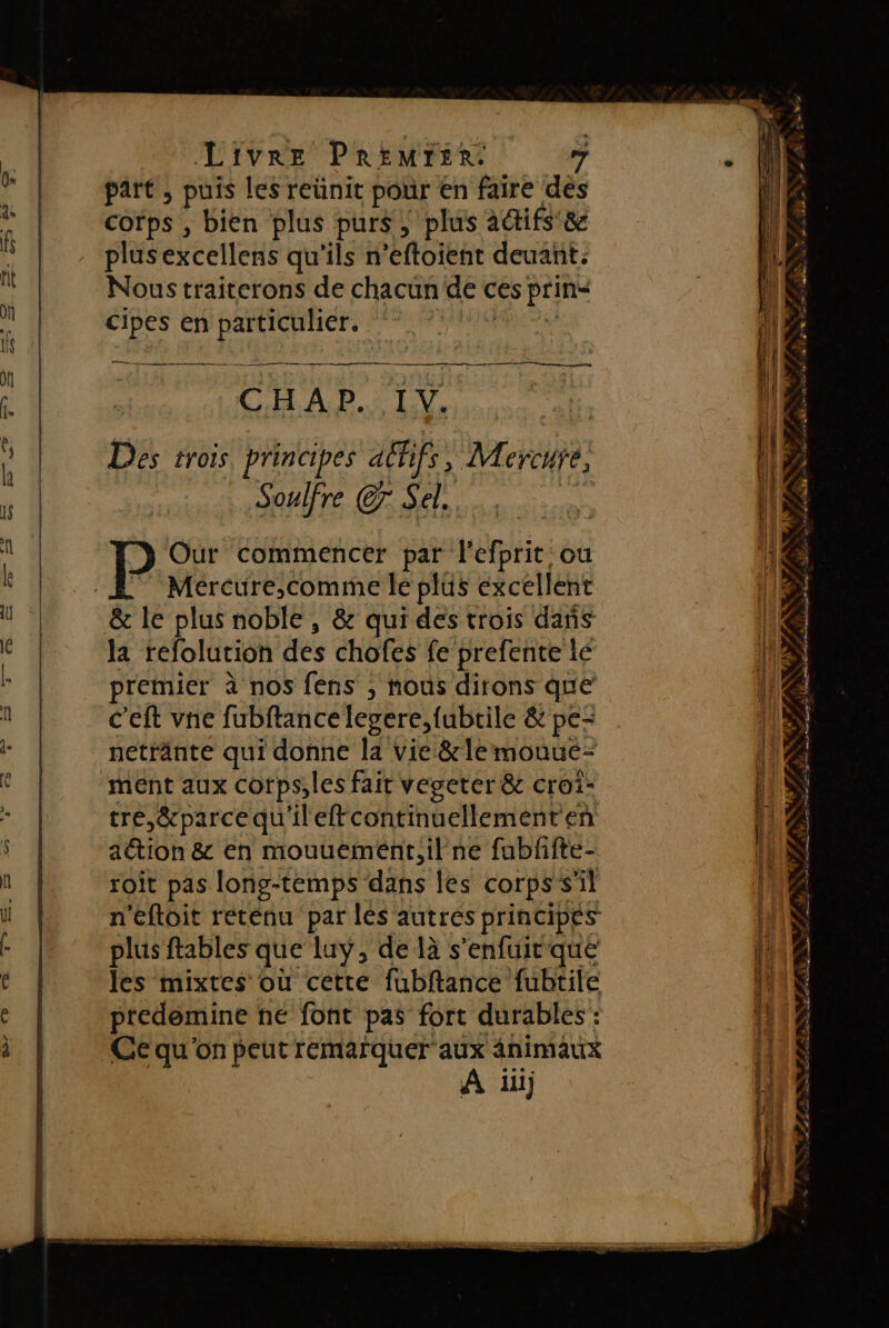 part ; puis les retinit pour En faire dés corps , bien plus purs, plus adifs &amp; plus excelleris qu'ils n’eftoient deuant.: Nous traiterons de chacun dec ces prins cipes en he a nn rm —————— 0 mg CHAP. IV. Des trois. principes aff, Mere: Soulfre C7 Sel. Our commencer par l'efprit ou Mércure,comme le plus excellent la refolution des chofes fe prefente le premier à nos fens , nous dirons que c'eft ve fubftance legere,fubtile &amp; pe netränte qui donne la vie &amp;rle mouuc- tre,&amp;parcequ'ileffcontinuellement en action &amp; en mouuemént,il ne fubffte- roit pas long-temps dans les corpss Al n'eftoit retenu par les autres principes plus ftables que luy, de là s'enfuit que les mixtes où cette fubftance fubtile predemine ne font pas fort durables : Ce qu'on peut remarquer aux animaux À ii + er d a ON D \ NN ER 7; LT HAN LU LAN ln TA es Eden d LEP ANRT RE As edes sw FE k, % h #. ER TT, NES au F1 En PA FRE CE cm . - . « Lt SE -