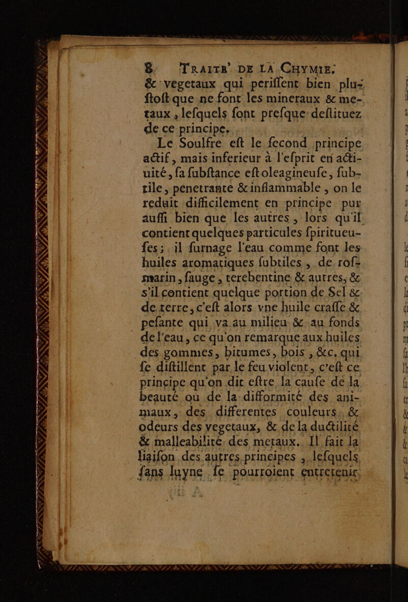 YA EE A RIRE D ET: SEE AW Qi Szs NU AAC EL PRE Lyr - Éù à à é” Ve : f «. , TR \ NS lg (ie RSS PET : D FÉ NS FE #) a FRERE Do ET EE NE 7/79 # NY NE? LPS À CAT CN NO se APR NE ANS - rs! ES TS, EE (mr PR FPS TE PR TS se F 2 De 2e 2 qe 2 MER PRE SE AT AS Op PR HF, UE # 4 ANS B: (TRAITER DE LA. CHYMIE. &amp; :vegetaux qui pcriffent bien plu: ftoftque ne font les mineraux &amp; me- taux , lefquels font prefque defituez de ce principe, Le Soulfre eft le fecond nrincipe actif, mais inferieur à l'efprit er a@i- uité, fa fubftance eftoleagineufe, fub- tile, penetrante &amp; inflammable , on le reduit difficilement en principe pur auffi bien que les autres, lors qu'il contient quelques particules fpiritueu- fes; , il furnage l'eau comme font les huiles aromatiques fubtiles , de. rof- marin , fauge , cerebentine &amp; autres, &amp; s'il contient quelque portion de Sel &amp;c- de terre, c'eft alors vne huile craffe &amp; pefante qui va au milieu &amp;.au fonds de l'eau, ce qu'on remarque aux huiles des gommes, bitumes, bois , &amp;c. qui fe diftillent par le feu Vialent, c’eft ce prinçipe qu'on dit eftre la œule de Ja beauté où de la difformité des ani- maux, des differentes couleurs: &amp; odeurs des vegetaux, &amp; de la dudiliré &amp; malleabilité. des metaux.. Il faic la fans yns: ire ROurFaIeRE euErerenir FLE ANLL le SULIS Ma SNS