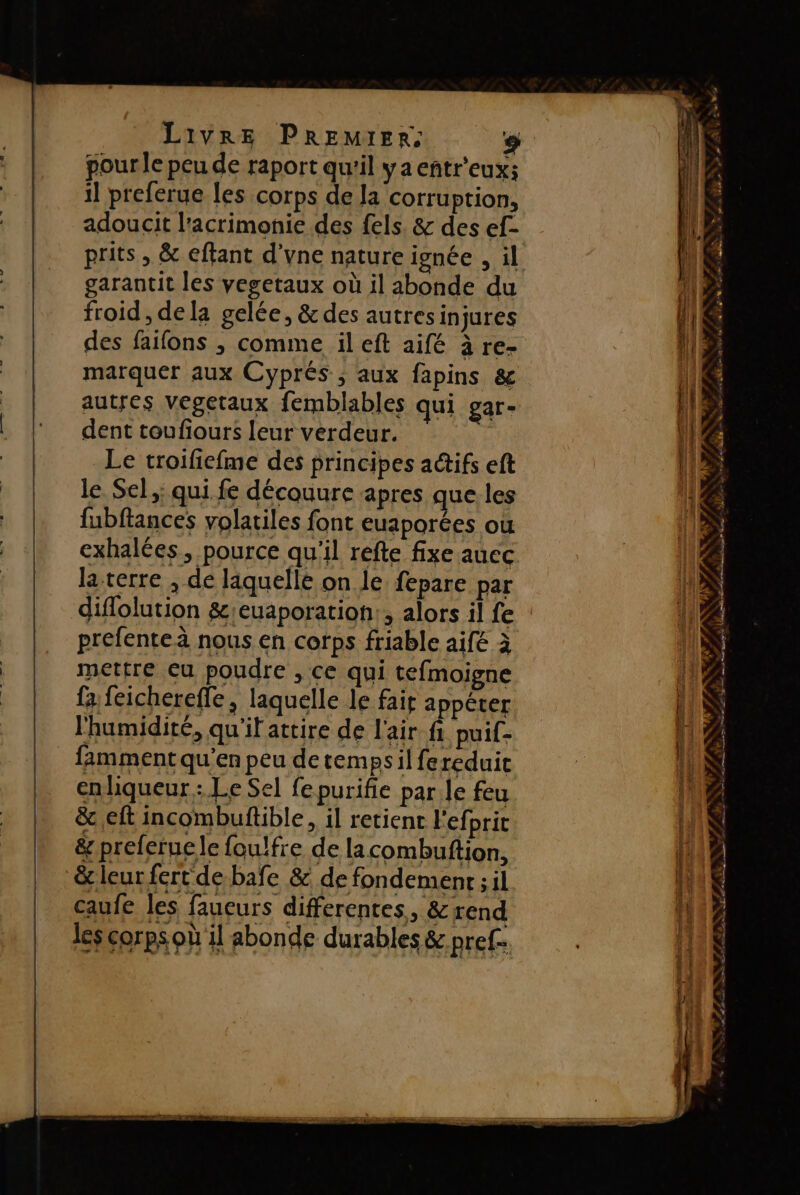pour le peu de raport qu'il ya eñtr'eux; il preferue les corps de la corruption, adoucit l'acrimonie des {els. &amp; des ef- garantit les vegetaux où il abonde du froid , dela gelée, &amp; des autresinjures des faifons ; comme ileft aifé à re- marquer aux Cyprés ; aux fapins &amp; autres vegetaux femblables qui gar- dent toufiours leur verdeur. Le troifiefme des principes aétifs eft le Sel,;; qui fe découure apres que. les fubftances volatiles font euaporées ou exhalées, pource qu'il refte fixe auec la terre , de laquelle on le fepare par diflolution &amp;;euaporation:, alors il fe prefenteà nous en corps friable aifé à mettre eu poudre , ce qui tefmoigne fa feichereffe, laquelle le fait appéter l'humidité, qu'il attire de l'air fi puif- famment qu’en peu de temps il fereduit enliqueur : Le Sel fepurifie par Je feu &amp;c eft incombuftible, il retient l'efprit &amp; preleruele foulfre de lacombuftion, &amp; leur fert de bafe &amp; de fondement ; il caufe les faucurs differentes, &amp;rend les corps où il abonde durables &amp; pref- pers 7 EE LE 5e JE AN % \ 2 À ® Le, à Y ? F. : s &gt; + = FE pa OS ALNNIFPESSS ARRES PF PRERES . ae ea ns re Te Dee Éd cumul ir rep —_—_— - —. 2 + ersé LE Lie. LS &lt; = T ; “ : 1 # n 4 - ANSE SP / F4 LENS FX EL SES ee Eee Tee BL ER he À fn EE, et  #. # ÿ: 7 4 « Ê LA è SLT PE TT D AN LL TR as he D D ML TS EE 2 ET
