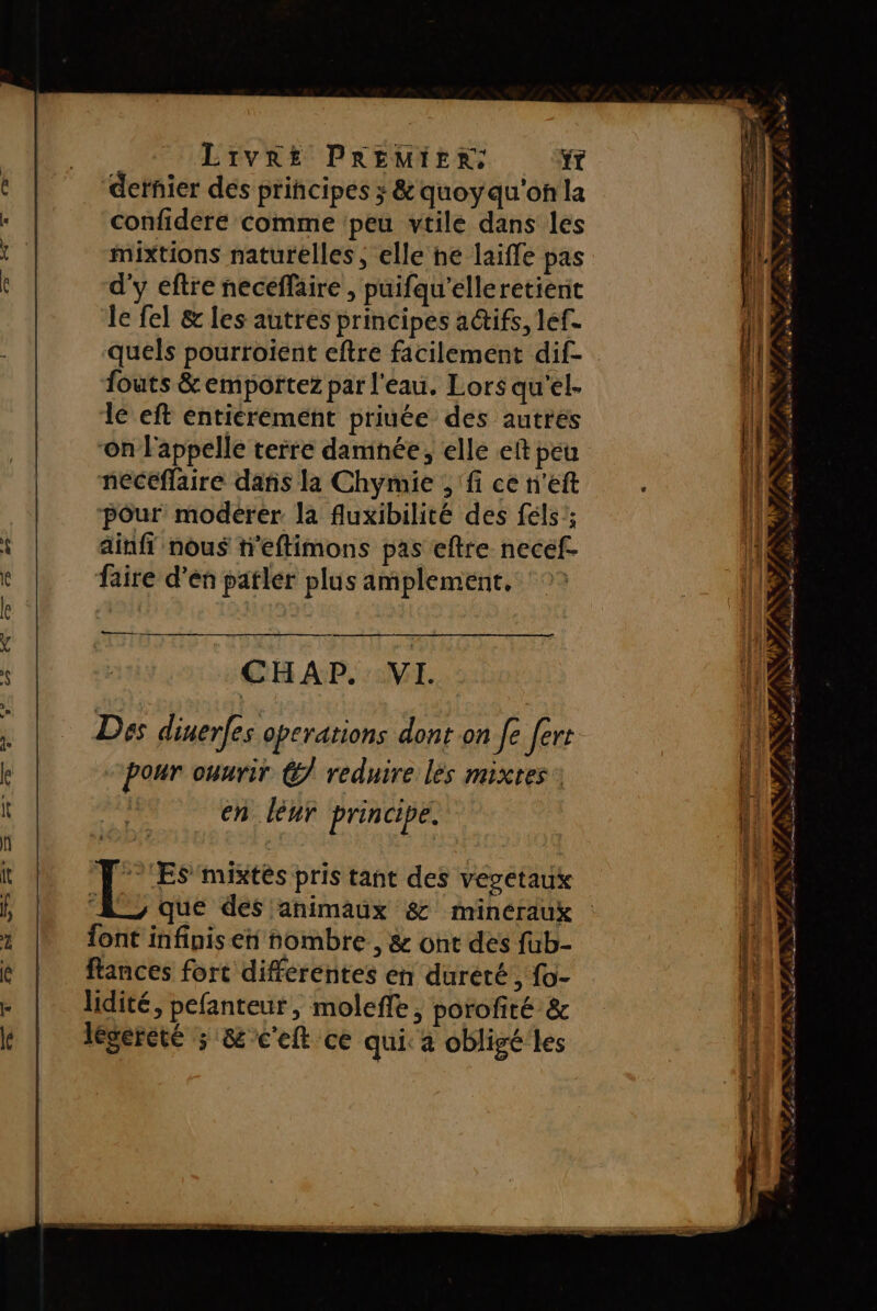 dernier des principes ; &amp;'quoyqu'on la confideré comme peu vtile dans les mixtions naturelles , elle he laiffe pas d'y eftre neceffaire , puifqu’elleretient le fel &amp; les autres principes a@tifs, lef. quels pourroient eftre facilement dif- fouts &amp; emportez par l'eau. Lors qu'el- le eft entierement priuée des autres on l'appelle terre damnée, elle eit peu neceflaire dañis la Chymie ; fi ce n'eft pour modérer la fluxibilité des féls'; ainfi nous teftimons pas eftre necef- faire d'en patler plus amplement, ‘°° e d = « re 4 é ee ». se or A RS EL ER de La LAS ct de es CHAP. VI. Des dinerfes operations dont on fe fert pour ouurir €/ reduire lès mixtes : en léur principe. d #&gt; UNE r 4 É # COSTA À DE LEE mc Se y cl ES Coin em | FRS mixtés pris tant des vegetaux A, que des animaux &amp; mincraux font infinis en nombre, &amp; ont des fub- flances fort differentes en dureté, fo- lidité, pefanteur, moleffe, porofité &amp; légereté ; &amp;c'eft ce qui. a obligé'les DEN ANT FR À PA 1 ‘ | LS