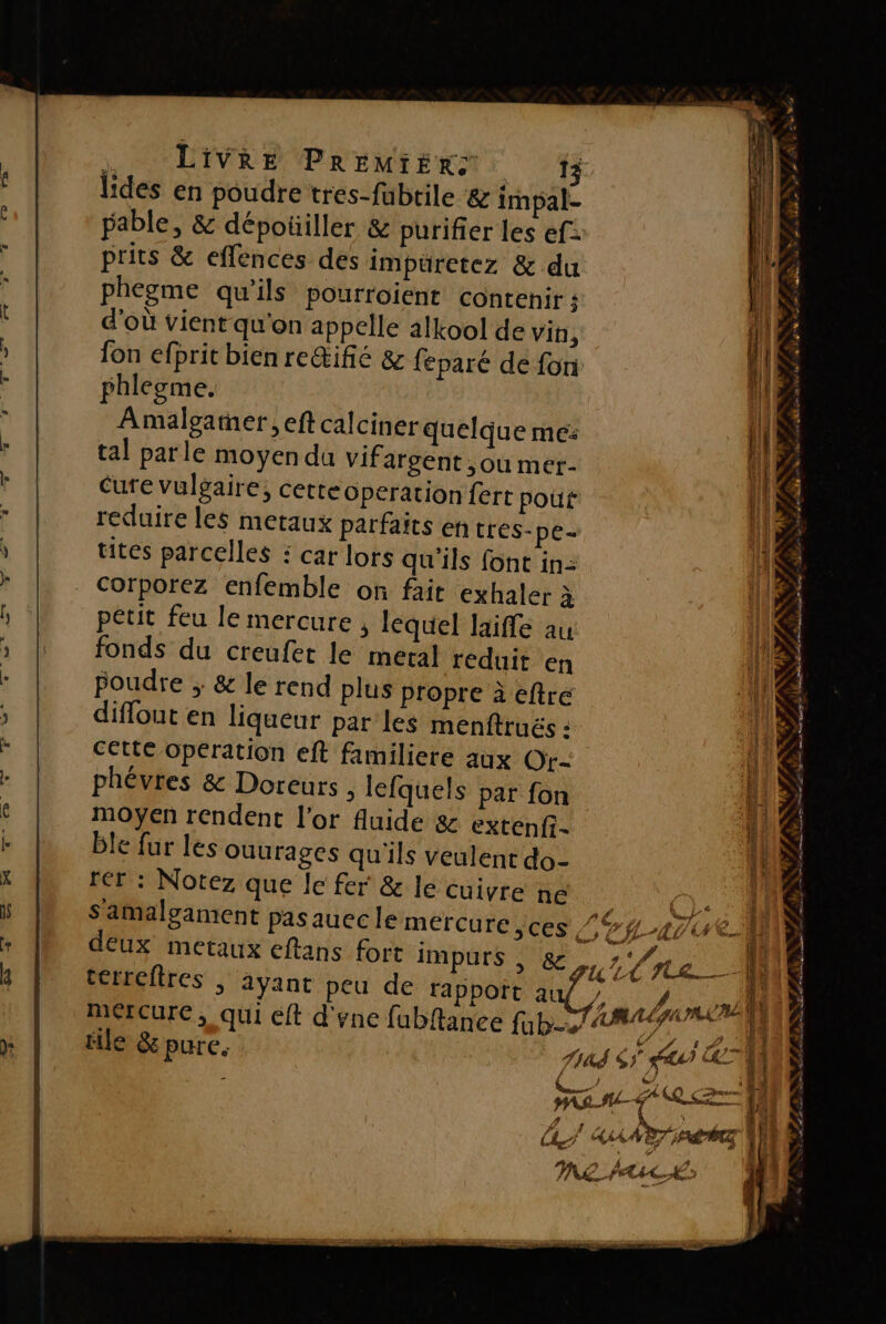 lides en poudre tres-fabtile &amp; impal- pable, &amp; dépoüiller &amp; purifier les ef: prits &amp; eflences des impüretez &amp; du phegme qu’ils pourroient contenir : d’où vient qu'on appelle alkool de Vin, {on efprit bien reŒifé &amp; feparé de foni phlegme. Amalgaer , eft calciner quelque me: tal parle moyen du vifargent ,ou mer- Cure vulgaire, cetteoperation fert pout reduire les metaux parfaits entres. pe= tites parcelles : car lors qu'ils font in: Corporez enfemble on fait exhaler à petit feu le mercure , lequel laiffe au fonds du creufer le meral reduit en Poudre ;: &amp; le rend plus propre à eftré diffout en liqueur par les menftrués : cette operation eft familiere aux Or- phévres &amp; Doreurs ; lefquels par fon moyen rendent l'or fluide &amp; extenfi- ble fur les ouurages qu'ils veulent do- rer : Notez que le fer &amp; le cuivre ne | S amalgament pas auec le mercure jces va deux metaux eftans fort impurs | &amp; LT (née 1F terreftres ; ayant peu de rappoït auf nr, Né # u Ù 4 : ÉL L'URSS LE PAS ASIA NEA NU PANNE Fe RS, n + . ., DTA LOB LL ue das d s Le Nr Fe NN ms #7 #” : à | y, a LIU PAL | mercure, qui eft d'ene fubftance fub&gt; AR cel! ile &amp; pure. fins GA LS AAA EZ FALCE (hi ME PA IL A5 MAAUPRNE CA NEA TEEN ar 22