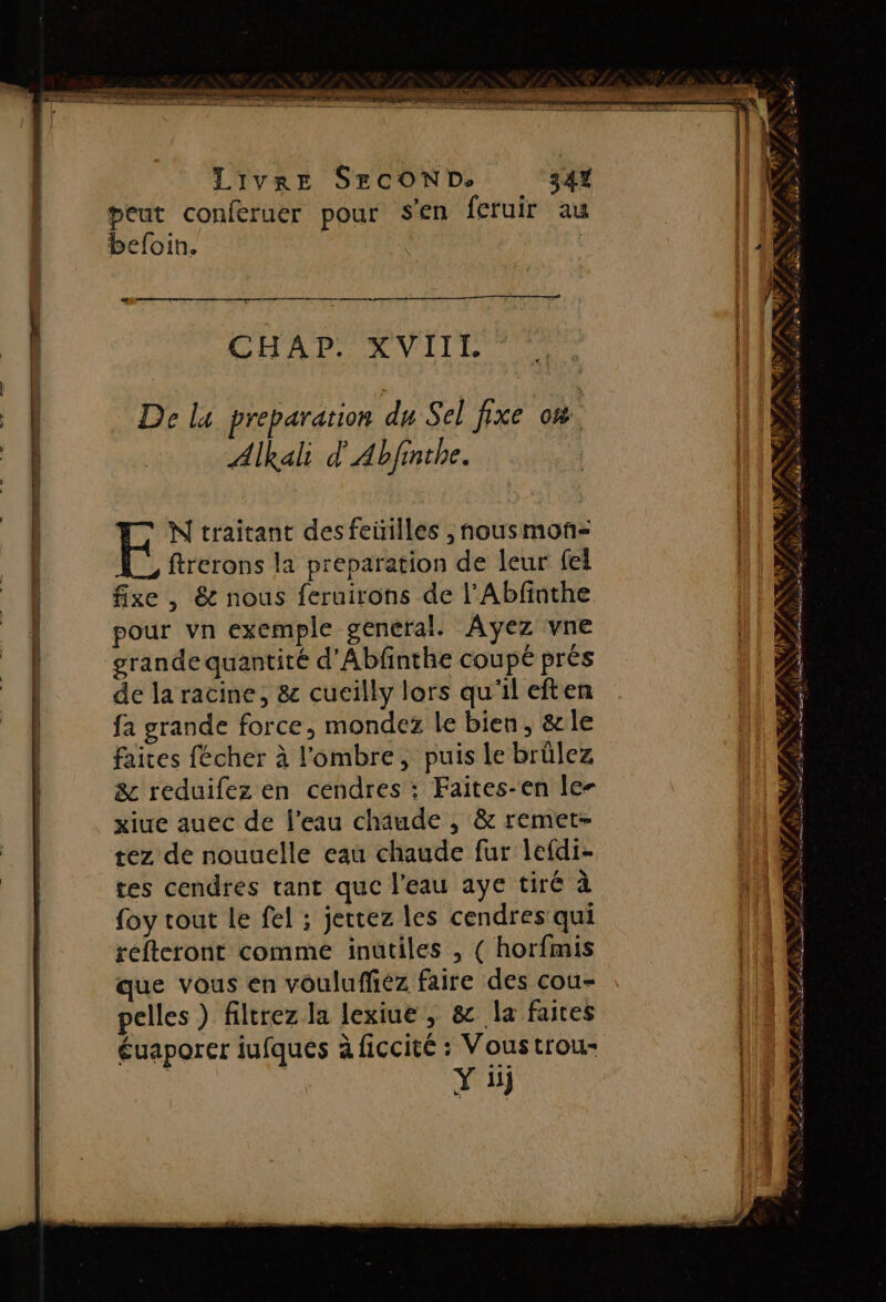 RS ni SR CPE D Em RE men ge ee eme CR + +2 ne LIVRE SECOND. 341 peut conferuer pour Sen feruir au befoin. CHAP AVIIE De la preparation du Sel fixe 0%. Alkali d'Abfinthe. N traitant desfeüilles , nousmonñ-= ftrerons la preparation de leur fei fixe , &amp; nous feruirons de l’Abfinthe pour vn exemple general. Ayez vne grande quantité d'Abfinthe coupé prés de la racine, &amp; cucilly lors qu'il eften fa grande force, mondez Le bien, &amp;le faites fécher à l'ombre, puis le brûlez &amp; reduifez en cendres ; Faites-en le- xiue auec de l’eau chaude , &amp; remet- tez de nouuelle eau chaude fur lefdi- tes cendres tant que l'eau aye tiré à {oy tout le fel ; jettez les cendres qui refteront comme inütiles , ( horfmis que vous en voulufféz faire des cou- pelles ) filtrez la lexiue, &amp; la faites Éuaporer iufques à ficcité : Vous trou- Y üj Û RS L NN - . Le o &amp; ÿ PS RUN PP NT ATEN NÉS SANTE PNR PAS s ù A NC TARN Rd FR MR ie ; af ! PAS : FAN Ne RUE a DE 0 D pr LL Se Net PEN PR ON RES CINSENCE ER NC VE AS TIOET He # mb p à SD M D PAR 1 RE _ na à A Fais NX ns + 4 PRET A Sn mener TS RL RTS # ÉD Le (PE AN er 2